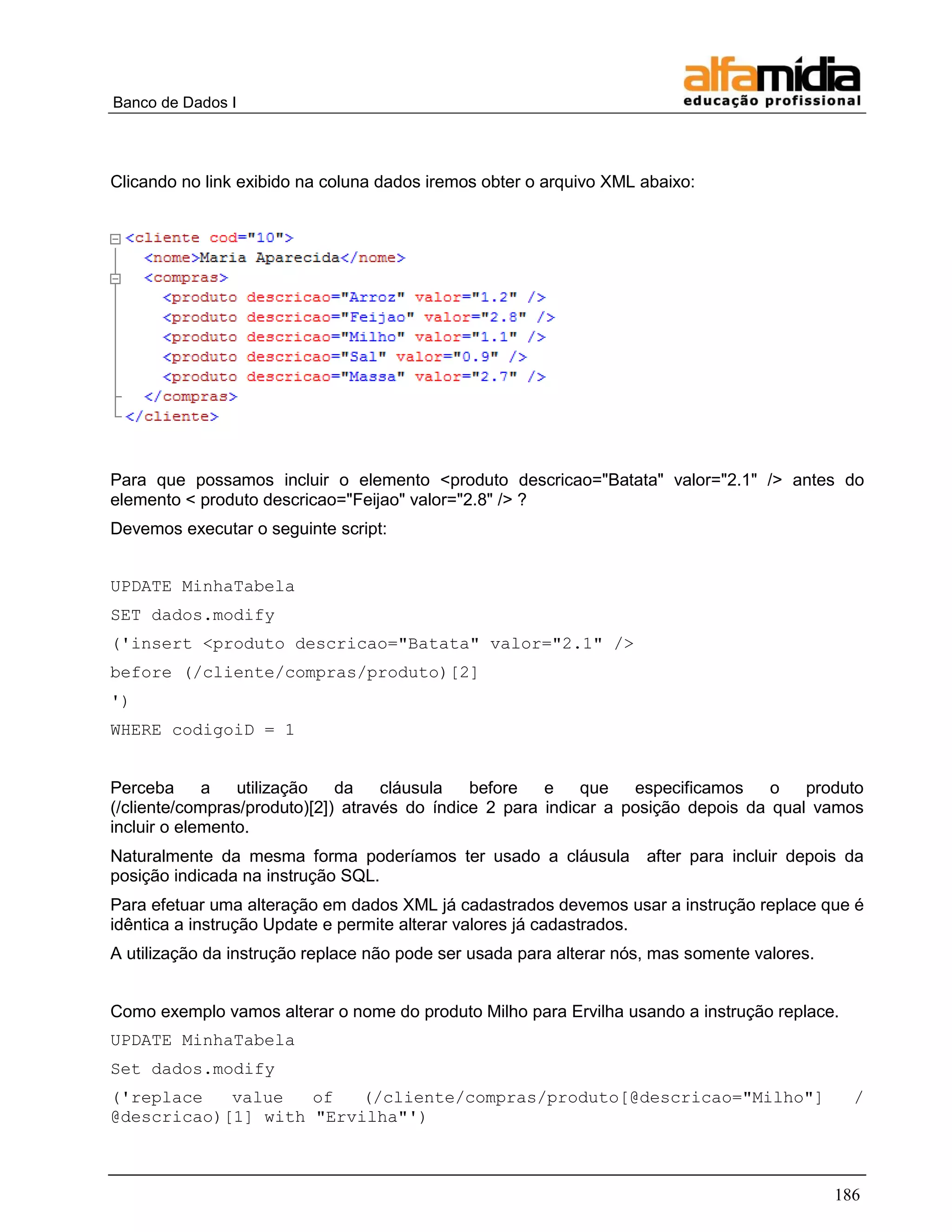 Banco de Dados I 
186 
Clicando no link exibido na coluna dados iremos obter o arquivo XML abaixo: 
Para que possamos incluir o elemento <produto descricao="Batata" valor="2.1" /> antes do elemento < produto descricao="Feijao" valor="2.8" /> ? 
Devemos executar o seguinte script: 
UPDATE MinhaTabela 
SET dados.modify 
('insert <produto descricao="Batata" valor="2.1" /> 
before (/cliente/compras/produto)[2] 
') 
WHERE codigoiD = 1 
Perceba a utilização da cláusula before e que especificamos o produto (/cliente/compras/produto)[2]) através do índice 2 para indicar a posição depois da qual vamos incluir o elemento. 
Naturalmente da mesma forma poderíamos ter usado a cláusula after para incluir depois da posição indicada na instrução SQL. 
Para efetuar uma alteração em dados XML já cadastrados devemos usar a instrução replace que é idêntica a instrução Update e permite alterar valores já cadastrados. 
A utilização da instrução replace não pode ser usada para alterar nós, mas somente valores. 
Como exemplo vamos alterar o nome do produto Milho para Ervilha usando a instrução replace. 
UPDATE MinhaTabela 
Set dados.modify 
('replace value of (/cliente/compras/produto[@descricao="Milho"] / @descricao)[1] with "Ervilha"')  