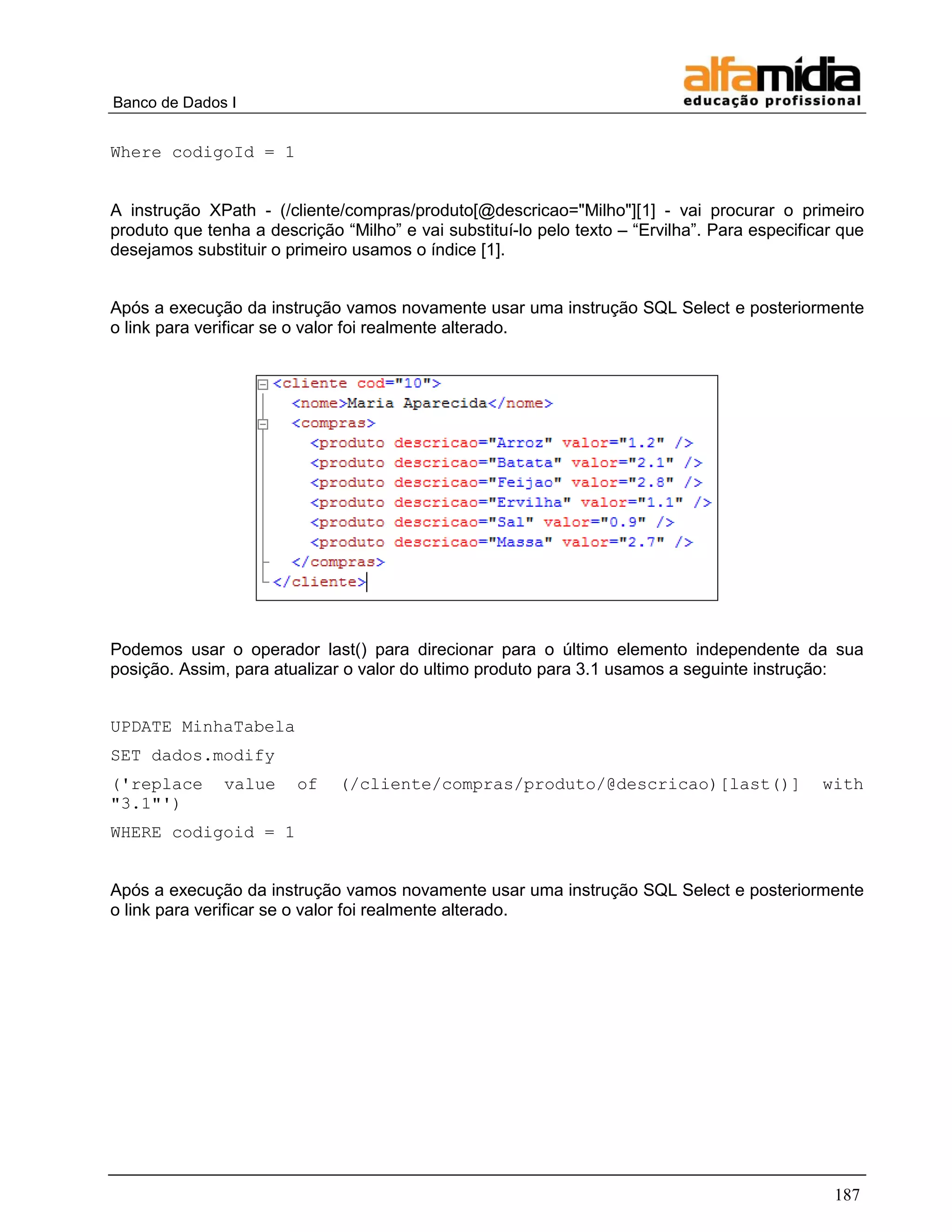 Banco de Dados I 
187 
Where codigoId = 1 
A instrução XPath - (/cliente/compras/produto[@descricao="Milho"][1] - vai procurar o primeiro produto que tenha a descrição ―Milho‖ e vai substituí-lo pelo texto – ―Ervilha‖. Para especificar que desejamos substituir o primeiro usamos o índice [1]. 
Após a execução da instrução vamos novamente usar uma instrução SQL Select e posteriormente o link para verificar se o valor foi realmente alterado. 
Podemos usar o operador last() para direcionar para o último elemento independente da sua posição. Assim, para atualizar o valor do ultimo produto para 3.1 usamos a seguinte instrução: 
UPDATE MinhaTabela 
SET dados.modify 
('replace value of (/cliente/compras/produto/@descricao)[last()] with "3.1"') 
WHERE codigoid = 1 
Após a execução da instrução vamos novamente usar uma instrução SQL Select e posteriormente o link para verificar se o valor foi realmente alterado. 
 