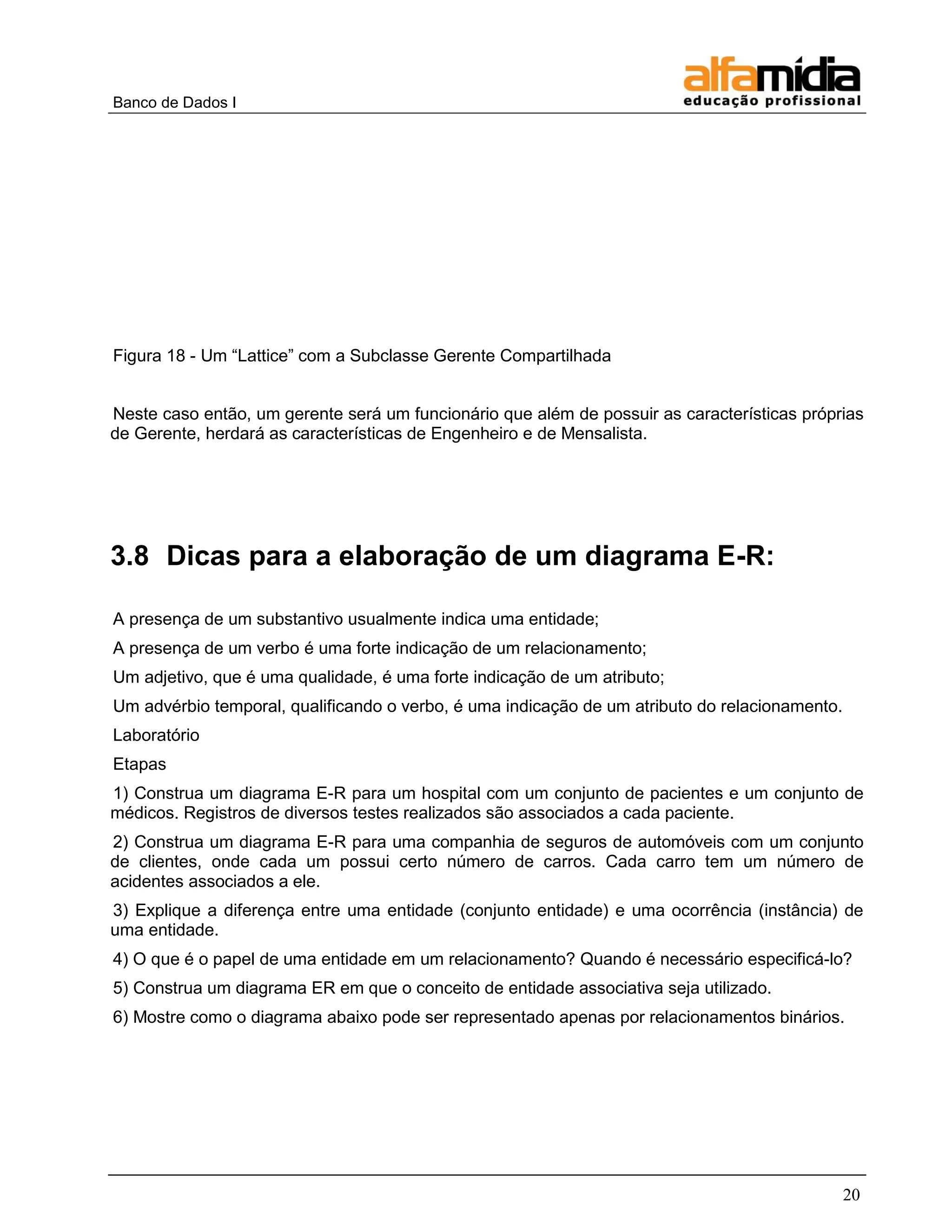 Banco de Dados I 
20 
Figura 18 - Um ―Lattice‖ com a Subclasse Gerente Compartilhada 
Neste caso então, um gerente será um funcionário que além de possuir as características próprias de Gerente, herdará as características de Engenheiro e de Mensalista. 
3.8 Dicas para a elaboração de um diagrama E-R: 
A presença de um substantivo usualmente indica uma entidade; 
A presença de um verbo é uma forte indicação de um relacionamento; 
Um adjetivo, que é uma qualidade, é uma forte indicação de um atributo; 
Um advérbio temporal, qualificando o verbo, é uma indicação de um atributo do relacionamento. 
Laboratório 
Etapas 
1) Construa um diagrama E-R para um hospital com um conjunto de pacientes e um conjunto de médicos. Registros de diversos testes realizados são associados a cada paciente. 
2) Construa um diagrama E-R para uma companhia de seguros de automóveis com um conjunto de clientes, onde cada um possui certo número de carros. Cada carro tem um número de acidentes associados a ele. 
3) Explique a diferença entre uma entidade (conjunto entidade) e uma ocorrência (instância) de uma entidade. 
4) O que é o papel de uma entidade em um relacionamento? Quando é necessário especificá-lo? 
5) Construa um diagrama ER em que o conceito de entidade associativa seja utilizado. 
6) Mostre como o diagrama abaixo pode ser representado apenas por relacionamentos binários. 
 