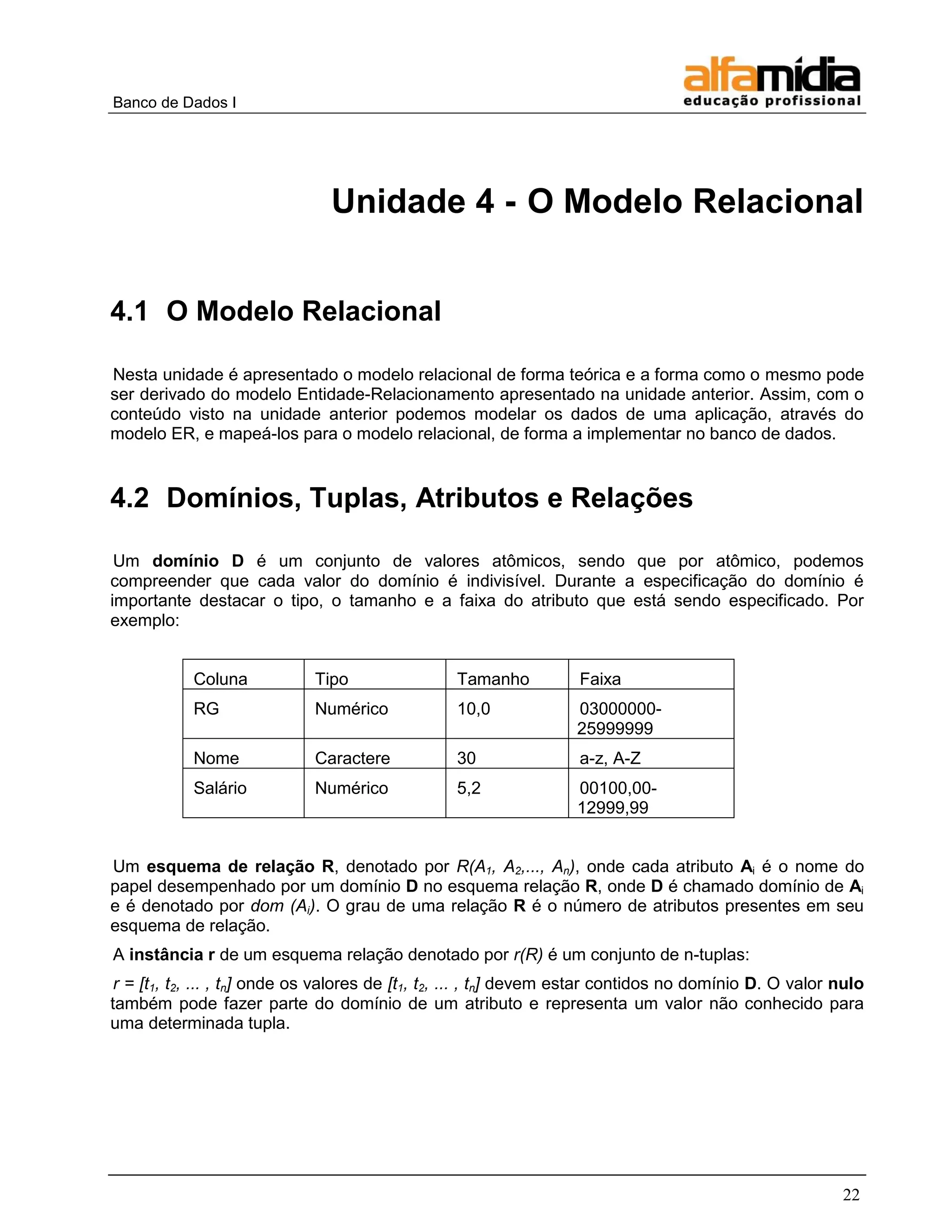 Banco de Dados I 
22 
Unidade 4 - O Modelo Relacional 
4.1 O Modelo Relacional 
Nesta unidade é apresentado o modelo relacional de forma teórica e a forma como o mesmo pode ser derivado do modelo Entidade-Relacionamento apresentado na unidade anterior. Assim, com o conteúdo visto na unidade anterior podemos modelar os dados de uma aplicação, através do modelo ER, e mapeá-los para o modelo relacional, de forma a implementar no banco de dados. 
4.2 Domínios, Tuplas, Atributos e Relações 
Um domínio D é um conjunto de valores atômicos, sendo que por atômico, podemos compreender que cada valor do domínio é indivisível. Durante a especificação do domínio é importante destacar o tipo, o tamanho e a faixa do atributo que está sendo especificado. Por exemplo: 
Coluna 
Tipo 
Tamanho 
Faixa 
RG 
Numérico 
10,0 
03000000- 25999999 
Nome 
Caractere 
30 
a-z, A-Z 
Salário 
Numérico 
5,2 
00100,00- 12999,99 
Um esquema de relação R, denotado por R(A1, A2,..., An), onde cada atributo Ai é o nome do papel desempenhado por um domínio D no esquema relação R, onde D é chamado domínio de Ai e é denotado por dom (Ai). O grau de uma relação R é o número de atributos presentes em seu esquema de relação. 
A instância r de um esquema relação denotado por r(R) é um conjunto de n-tuplas: 
r = [t1, t2, ... , tn] onde os valores de [t1, t2, ... , tn] devem estar contidos no domínio D. O valor nulo também pode fazer parte do domínio de um atributo e representa um valor não conhecido para uma determinada tupla. 
 