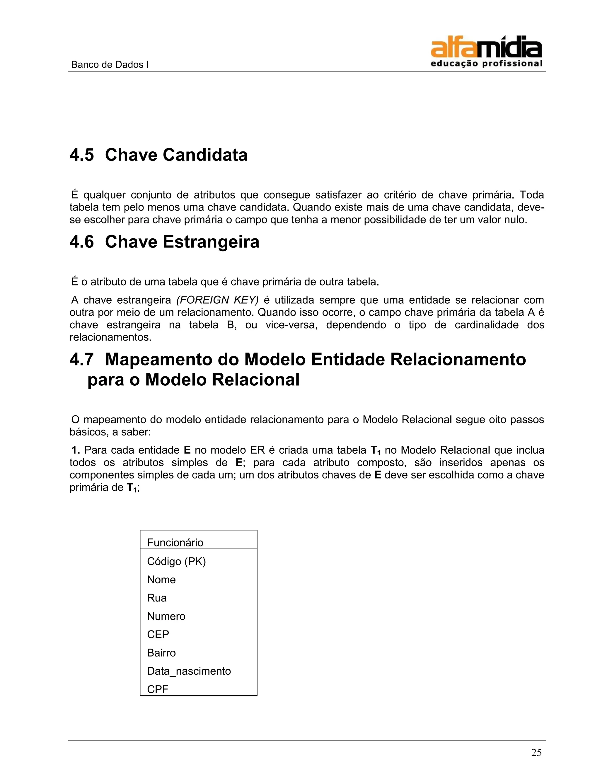 Banco de Dados I 
25 
4.5 Chave Candidata 
É qualquer conjunto de atributos que consegue satisfazer ao critério de chave primária. Toda tabela tem pelo menos uma chave candidata. Quando existe mais de uma chave candidata, deve- se escolher para chave primária o campo que tenha a menor possibilidade de ter um valor nulo. 
4.6 Chave Estrangeira 
É o atributo de uma tabela que é chave primária de outra tabela. 
A chave estrangeira (FOREIGN KEY) é utilizada sempre que uma entidade se relacionar com outra por meio de um relacionamento. Quando isso ocorre, o campo chave primária da tabela A é chave estrangeira na tabela B, ou vice-versa, dependendo o tipo de cardinalidade dos relacionamentos. 
4.7 Mapeamento do Modelo Entidade Relacionamento para o Modelo Relacional 
O mapeamento do modelo entidade relacionamento para o Modelo Relacional segue oito passos básicos, a saber: 
1. Para cada entidade E no modelo ER é criada uma tabela T1 no Modelo Relacional que inclua todos os atributos simples de E; para cada atributo composto, são inseridos apenas os componentes simples de cada um; um dos atributos chaves de E deve ser escolhida como a chave primária de T1; 
Funcionário 
Código (PK) 
Nome 
Rua 
Numero 
CEP 
Bairro 
Data_nascimento 
CPF 
 