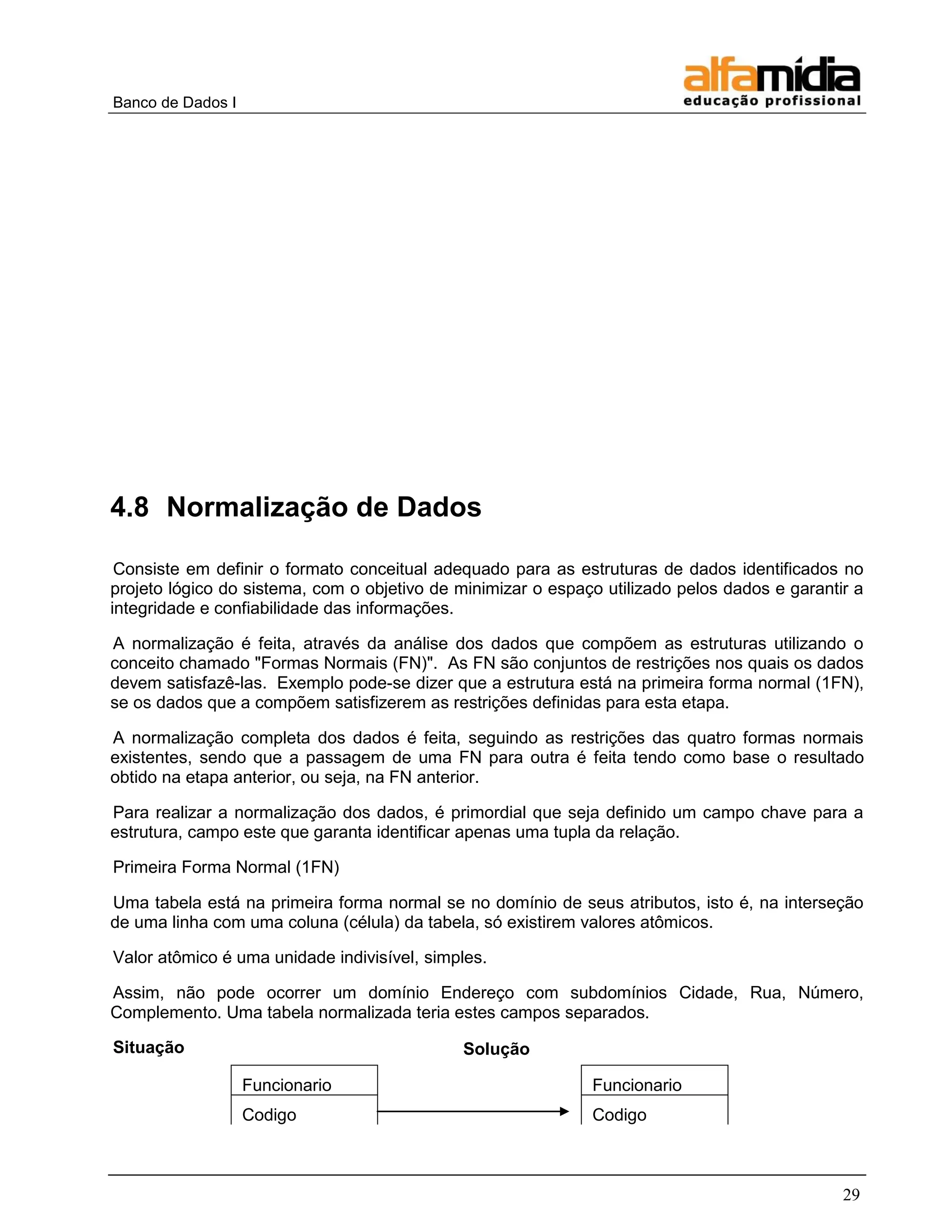 Banco de Dados I 
29 
4.8 Normalização de Dados 
Consiste em definir o formato conceitual adequado para as estruturas de dados identificados no projeto lógico do sistema, com o objetivo de minimizar o espaço utilizado pelos dados e garantir a integridade e confiabilidade das informações. 
A normalização é feita, através da análise dos dados que compõem as estruturas utilizando o conceito chamado "Formas Normais (FN)". As FN são conjuntos de restrições nos quais os dados devem satisfazê-las. Exemplo pode-se dizer que a estrutura está na primeira forma normal (1FN), se os dados que a compõem satisfizerem as restrições definidas para esta etapa. 
A normalização completa dos dados é feita, seguindo as restrições das quatro formas normais existentes, sendo que a passagem de uma FN para outra é feita tendo como base o resultado obtido na etapa anterior, ou seja, na FN anterior. 
Para realizar a normalização dos dados, é primordial que seja definido um campo chave para a estrutura, campo este que garanta identificar apenas uma tupla da relação. 
Primeira Forma Normal (1FN) 
Uma tabela está na primeira forma normal se no domínio de seus atributos, isto é, na interseção de uma linha com uma coluna (célula) da tabela, só existirem valores atômicos. 
Valor atômico é uma unidade indivisível, simples. 
Assim, não pode ocorrer um domínio Endereço com subdomínios Cidade, Rua, Número, Complemento. Uma tabela normalizada teria estes campos separados. 
Situação 
Solução 
Funcionario 
Codigo 
Funcionario 
Codigo  