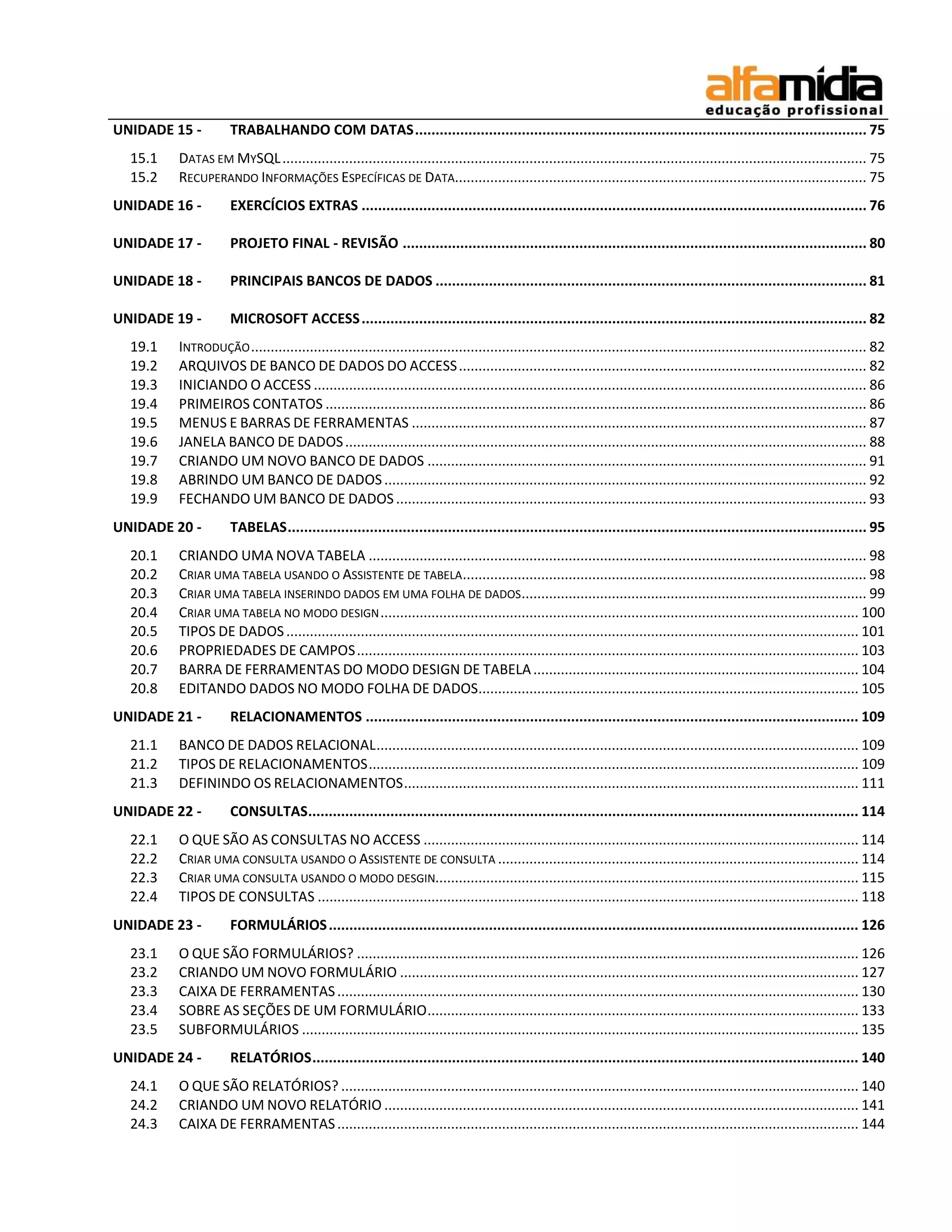 UNIDADE 15 - TRABALHANDO COM DATAS .............................................................................................................. 75 
15.1 DATAS EM MYSQL ..................................................................................................................................................... 75 
15.2 RECUPERANDO INFORMAÇÕES ESPECÍFICAS DE DATA ......................................................................................................... 75 
UNIDADE 16 - EXERCÍCIOS EXTRAS ........................................................................................................................... 76 
UNIDADE 17 - PROJETO FINAL - REVISÃO ................................................................................................................. 80 
UNIDADE 18 - PRINCIPAIS BANCOS DE DADOS ......................................................................................................... 81 
UNIDADE 19 - MICROSOFT ACCESS ........................................................................................................................... 82 
19.1 INTRODUÇÃO ............................................................................................................................................................. 82 
19.2 ARQUIVOS DE BANCO DE DADOS DO ACCESS ........................................................................................................ 82 
19.3 INICIANDO O ACCESS ............................................................................................................................................. 86 
19.4 PRIMEIROS CONTATOS .......................................................................................................................................... 86 
19.5 MENUS E BARRAS DE FERRAMENTAS .................................................................................................................... 87 
19.6 JANELA BANCO DE DADOS ..................................................................................................................................... 88 
19.7 CRIANDO UM NOVO BANCO DE DADOS ................................................................................................................ 91 
19.8 ABRINDO UM BANCO DE DADOS ........................................................................................................................... 92 
19.9 FECHANDO UM BANCO DE DADOS ........................................................................................................................ 93 
UNIDADE 20 - TABELAS ............................................................................................................................................. 95 
20.1 CRIANDO UMA NOVA TABELA ............................................................................................................................... 98 
20.2 CRIAR UMA TABELA USANDO O ASSISTENTE DE TABELA ....................................................................................................... 98 
20.3 CRIAR UMA TABELA INSERINDO DADOS EM UMA FOLHA DE DADOS ........................................................................................ 99 
20.4 CRIAR UMA TABELA NO MODO DESIGN .......................................................................................................................... 100 
20.5 TIPOS DE DADOS .................................................................................................................................................. 101 
20.6 PROPRIEDADES DE CAMPOS ................................................................................................................................ 103 
20.7 BARRA DE FERRAMENTAS DO MODO DESIGN DE TABELA ................................................................................... 104 
20.8 EDITANDO DADOS NO MODO FOLHA DE DADOS ................................................................................................. 105 
UNIDADE 21 - RELACIONAMENTOS ........................................................................................................................ 109 
21.1 BANCO DE DADOS RELACIONAL ........................................................................................................................... 109 
21.2 TIPOS DE RELACIONAMENTOS ............................................................................................................................. 109 
21.3 DEFININDO OS RELACIONAMENTOS .................................................................................................................... 111 
UNIDADE 22 - CONSULTAS ...................................................................................................................................... 114 
22.1 O QUE SÃO AS CONSULTAS NO ACCESS ............................................................................................................... 114 
22.2 CRIAR UMA CONSULTA USANDO O ASSISTENTE DE CONSULTA ............................................................................................ 114 
22.3 CRIAR UMA CONSULTA USANDO O MODO DESGIN............................................................................................................ 115 
22.4 TIPOS DE CONSULTAS .......................................................................................................................................... 118 
UNIDADE 23 - FORMULÁRIOS ................................................................................................................................. 126 
23.1 O QUE SÃO FORMULÁRIOS? ................................................................................................................................ 126 
23.2 CRIANDO UM NOVO FORMULÁRIO ..................................................................................................................... 127 
23.3 CAIXA DE FERRAMENTAS ..................................................................................................................................... 130 
23.4 SOBRE AS SEÇÕES DE UM FORMULÁRIO .............................................................................................................. 133 
23.5 SUBFORMULÁRIOS .............................................................................................................................................. 135 
UNIDADE 24 - RELATÓRIOS ..................................................................................................................................... 140 
24.1 O QUE SÃO RELATÓRIOS? .................................................................................................................................... 140 
24.2 CRIANDO UM NOVO RELATÓRIO ......................................................................................................................... 141 
24.3 CAIXA DE FERRAMENTAS ..................................................................................................................................... 144  