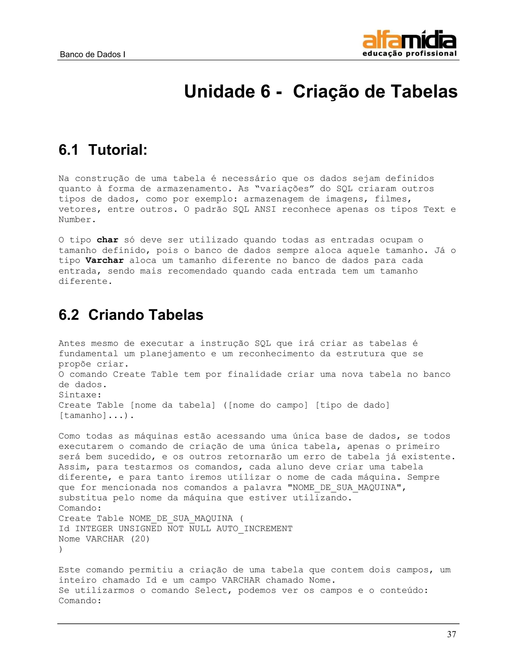 Banco de Dados I 
37 
Unidade 6 - Criação de Tabelas 
6.1 Tutorial: 
Na construção de uma tabela é necessário que os dados sejam definidos quanto à forma de armazenamento. As “variações” do SQL criaram outros tipos de dados, como por exemplo: armazenagem de imagens, filmes, vetores, entre outros. O padrão SQL ANSI reconhece apenas os tipos Text e Number. 
O tipo char só deve ser utilizado quando todas as entradas ocupam o tamanho definido, pois o banco de dados sempre aloca aquele tamanho. Já o tipo Varchar aloca um tamanho diferente no banco de dados para cada entrada, sendo mais recomendado quando cada entrada tem um tamanho diferente. 
6.2 Criando Tabelas 
Antes mesmo de executar a instrução SQL que irá criar as tabelas é fundamental um planejamento e um reconhecimento da estrutura que se propõe criar. 
O comando Create Table tem por finalidade criar uma nova tabela no banco de dados. 
Sintaxe: 
Create Table [nome da tabela] ([nome do campo] [tipo de dado] [tamanho]...). 
Como todas as máquinas estão acessando uma única base de dados, se todos executarem o comando de criação de uma única tabela, apenas o primeiro será bem sucedido, e os outros retornarão um erro de tabela já existente. 
Assim, para testarmos os comandos, cada aluno deve criar uma tabela diferente, e para tanto iremos utilizar o nome de cada máquina. Sempre que for mencionada nos comandos a palavra "NOME_DE_SUA_MAQUINA", substitua pelo nome da máquina que estiver utilizando. 
Comando: 
Create Table NOME_DE_SUA_MAQUINA ( 
Id INTEGER UNSIGNED NOT NULL AUTO_INCREMENT 
Nome VARCHAR (20) 
) 
Este comando permitiu a criação de uma tabela que contem dois campos, um inteiro chamado Id e um campo VARCHAR chamado Nome. 
Se utilizarmos o comando Select, podemos ver os campos e o conteúdo: 
Comando:  