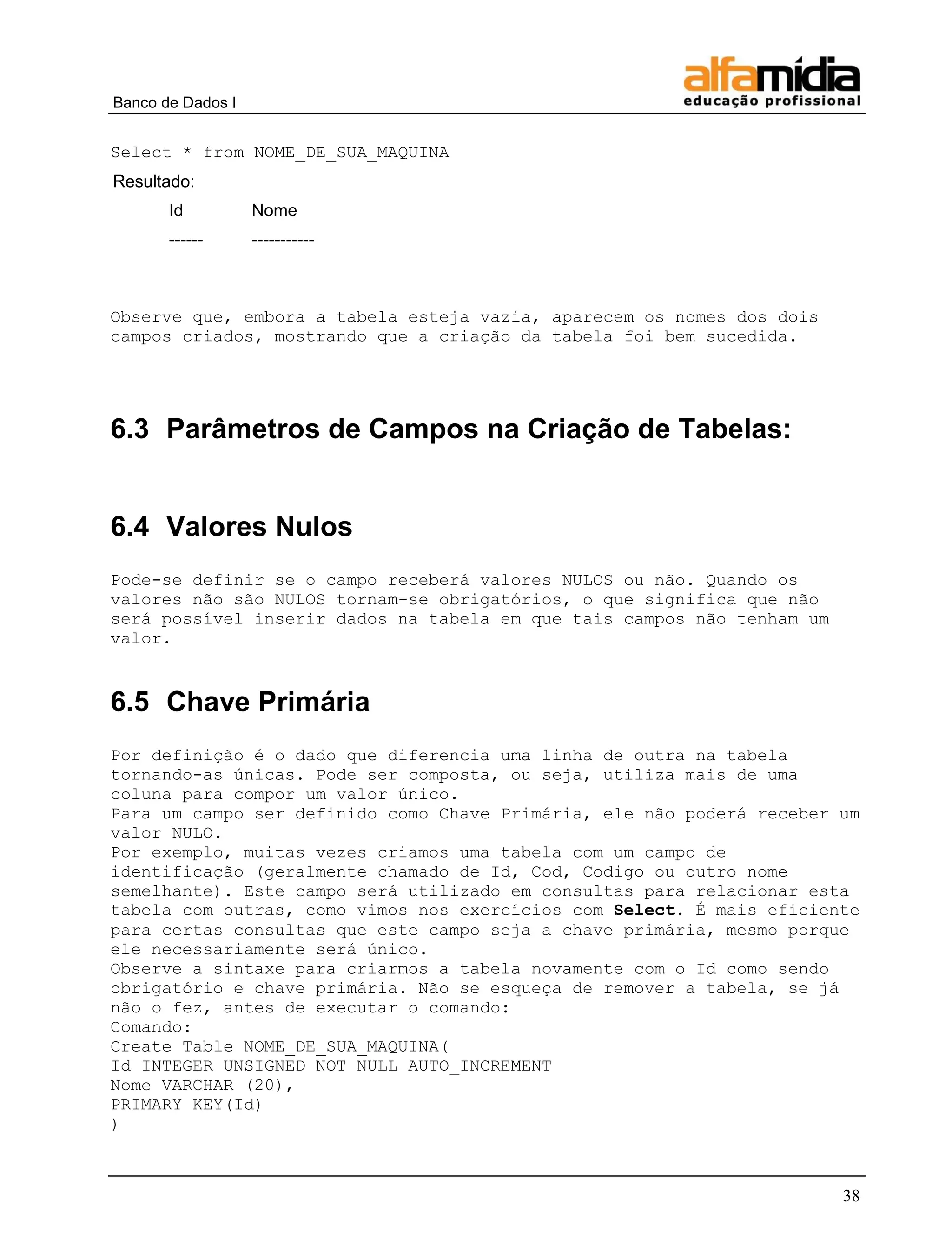 Banco de Dados I 
38 
Select * from NOME_DE_SUA_MAQUINA 
Resultado: 
Id 
Nome 
------ 
----------- 
Observe que, embora a tabela esteja vazia, aparecem os nomes dos dois campos criados, mostrando que a criação da tabela foi bem sucedida. 
6.3 Parâmetros de Campos na Criação de Tabelas: 
6.4 Valores Nulos 
Pode-se definir se o campo receberá valores NULOS ou não. Quando os valores não são NULOS tornam-se obrigatórios, o que significa que não será possível inserir dados na tabela em que tais campos não tenham um valor. 
6.5 Chave Primária 
Por definição é o dado que diferencia uma linha de outra na tabela tornando-as únicas. Pode ser composta, ou seja, utiliza mais de uma coluna para compor um valor único. 
Para um campo ser definido como Chave Primária, ele não poderá receber um valor NULO. 
Por exemplo, muitas vezes criamos uma tabela com um campo de identificação (geralmente chamado de Id, Cod, Codigo ou outro nome semelhante). Este campo será utilizado em consultas para relacionar esta tabela com outras, como vimos nos exercícios com Select. É mais eficiente para certas consultas que este campo seja a chave primária, mesmo porque ele necessariamente será único. 
Observe a sintaxe para criarmos a tabela novamente com o Id como sendo obrigatório e chave primária. Não se esqueça de remover a tabela, se já não o fez, antes de executar o comando: 
Comando: 
Create Table NOME_DE_SUA_MAQUINA( 
Id INTEGER UNSIGNED NOT NULL AUTO_INCREMENT 
Nome VARCHAR (20), 
PRIMARY KEY(Id) 
)  