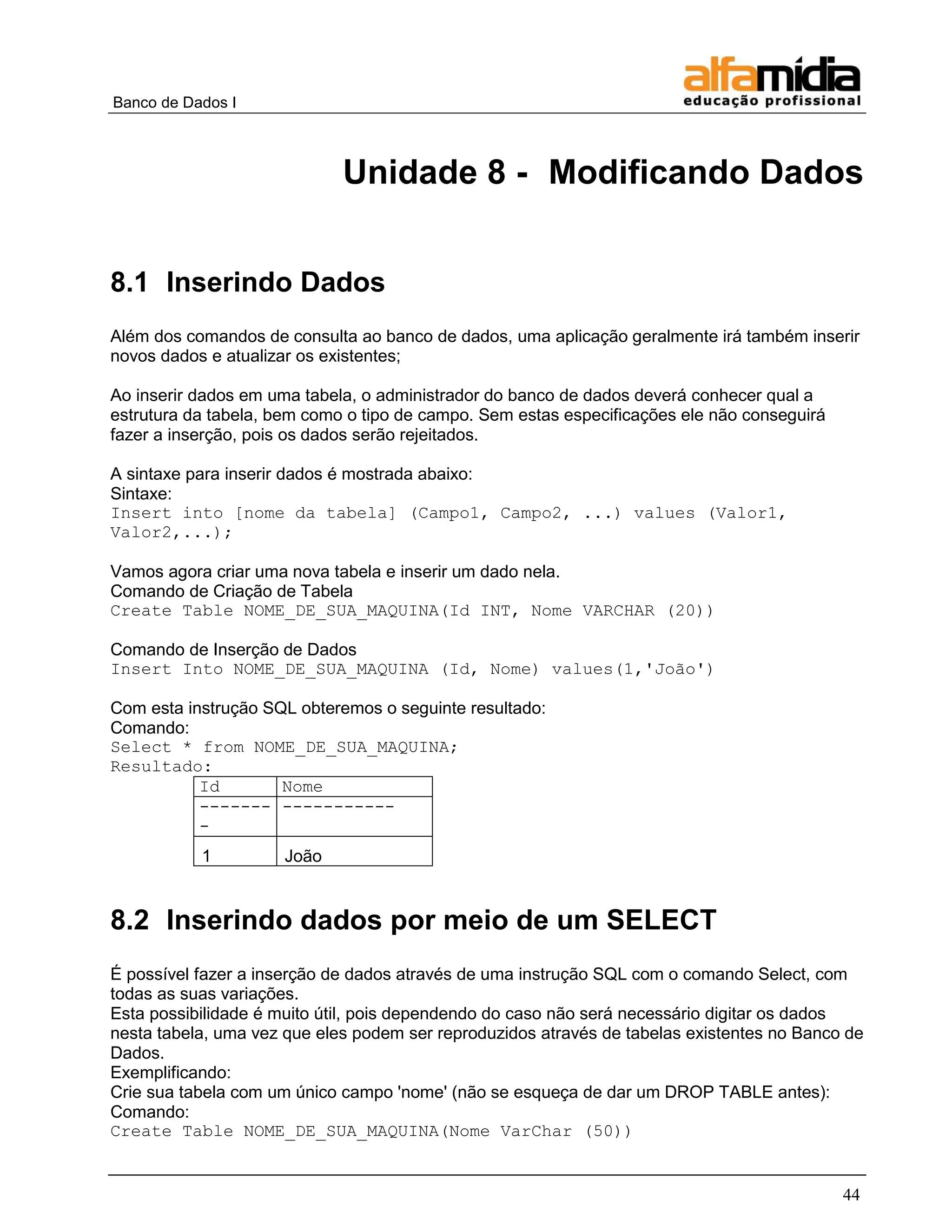 Banco de Dados I 
44 
Unidade 8 - Modificando Dados 
8.1 Inserindo Dados 
Além dos comandos de consulta ao banco de dados, uma aplicação geralmente irá também inserir novos dados e atualizar os existentes; 
Ao inserir dados em uma tabela, o administrador do banco de dados deverá conhecer qual a estrutura da tabela, bem como o tipo de campo. Sem estas especificações ele não conseguirá fazer a inserção, pois os dados serão rejeitados. 
A sintaxe para inserir dados é mostrada abaixo: 
Sintaxe: 
Insert into [nome da tabela] (Campo1, Campo2, ...) values (Valor1, Valor2,...); 
Vamos agora criar uma nova tabela e inserir um dado nela. 
Comando de Criação de Tabela 
Create Table NOME_DE_SUA_MAQUINA(Id INT, Nome VARCHAR (20)) 
Comando de Inserção de Dados 
Insert Into NOME_DE_SUA_MAQUINA (Id, Nome) values(1,'João') 
Com esta instrução SQL obteremos o seguinte resultado: 
Comando: 
Select * from NOME_DE_SUA_MAQUINA; 
Resultado: 
Id 
Nome 
------- - 
----------- 
1 
João 
8.2 Inserindo dados por meio de um SELECT 
É possível fazer a inserção de dados através de uma instrução SQL com o comando Select, com todas as suas variações. 
Esta possibilidade é muito útil, pois dependendo do caso não será necessário digitar os dados nesta tabela, uma vez que eles podem ser reproduzidos através de tabelas existentes no Banco de Dados. 
Exemplificando: 
Crie sua tabela com um único campo 'nome' (não se esqueça de dar um DROP TABLE antes): 
Comando: 
Create Table NOME_DE_SUA_MAQUINA(Nome VarChar (50))  