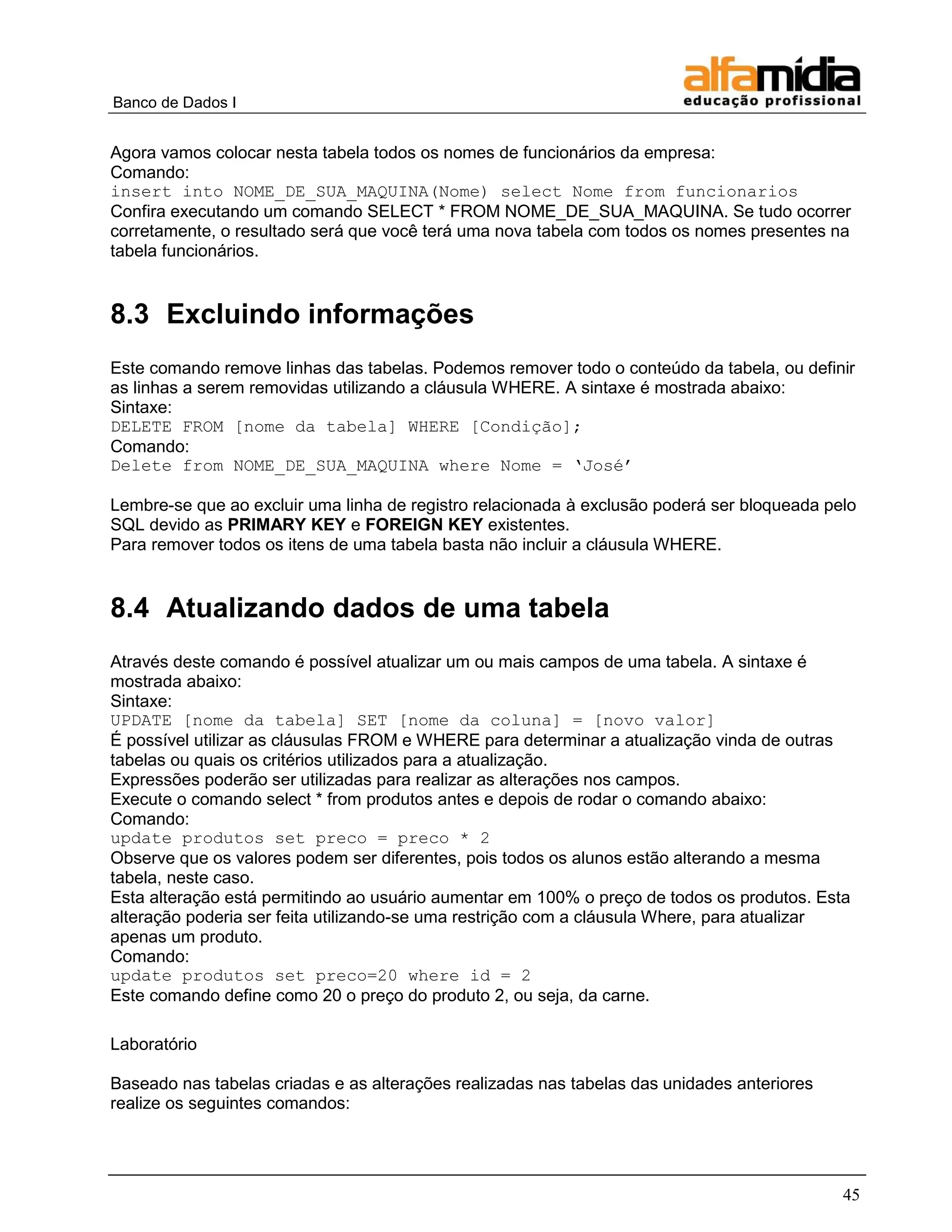 Banco de Dados I 
45 
Agora vamos colocar nesta tabela todos os nomes de funcionários da empresa: 
Comando: 
insert into NOME_DE_SUA_MAQUINA(Nome) select Nome from funcionarios 
Confira executando um comando SELECT * FROM NOME_DE_SUA_MAQUINA. Se tudo ocorrer corretamente, o resultado será que você terá uma nova tabela com todos os nomes presentes na tabela funcionários. 
8.3 Excluindo informações 
Este comando remove linhas das tabelas. Podemos remover todo o conteúdo da tabela, ou definir as linhas a serem removidas utilizando a cláusula WHERE. A sintaxe é mostrada abaixo: 
Sintaxe: 
DELETE FROM [nome da tabela] WHERE [Condição]; 
Comando: 
Delete from NOME_DE_SUA_MAQUINA where Nome = „José‟ 
Lembre-se que ao excluir uma linha de registro relacionada à exclusão poderá ser bloqueada pelo SQL devido as PRIMARY KEY e FOREIGN KEY existentes. 
Para remover todos os itens de uma tabela basta não incluir a cláusula WHERE. 
8.4 Atualizando dados de uma tabela 
Através deste comando é possível atualizar um ou mais campos de uma tabela. A sintaxe é mostrada abaixo: 
Sintaxe: 
UPDATE [nome da tabela] SET [nome da coluna] = [novo valor] 
É possível utilizar as cláusulas FROM e WHERE para determinar a atualização vinda de outras tabelas ou quais os critérios utilizados para a atualização. 
Expressões poderão ser utilizadas para realizar as alterações nos campos. 
Execute o comando select * from produtos antes e depois de rodar o comando abaixo: 
Comando: 
update produtos set preco = preco * 2 
Observe que os valores podem ser diferentes, pois todos os alunos estão alterando a mesma tabela, neste caso. 
Esta alteração está permitindo ao usuário aumentar em 100% o preço de todos os produtos. Esta alteração poderia ser feita utilizando-se uma restrição com a cláusula Where, para atualizar apenas um produto. 
Comando: 
update produtos set preco=20 where id = 2 
Este comando define como 20 o preço do produto 2, ou seja, da carne. 
Laboratório 
Baseado nas tabelas criadas e as alterações realizadas nas tabelas das unidades anteriores realize os seguintes comandos: 
 