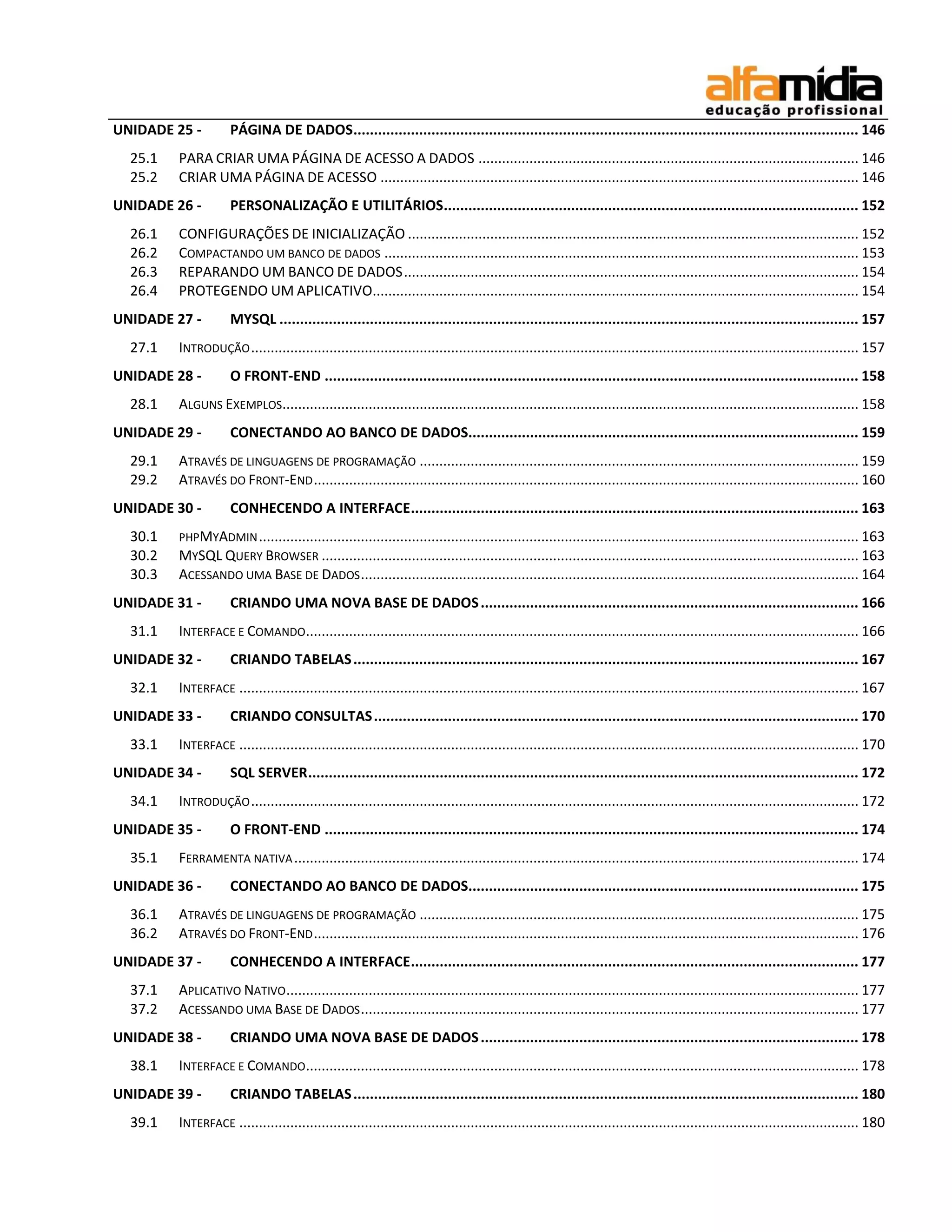 UNIDADE 25 - PÁGINA DE DADOS ........................................................................................................................... 146 
25.1 PARA CRIAR UMA PÁGINA DE ACESSO A DADOS ................................................................................................. 146 
25.2 CRIAR UMA PÁGINA DE ACESSO .......................................................................................................................... 146 
UNIDADE 26 - PERSONALIZAÇÃO E UTILITÁRIOS ..................................................................................................... 152 
26.1 CONFIGURAÇÕES DE INICIALIZAÇÃO ................................................................................................................... 152 
26.2 COMPACTANDO UM BANCO DE DADOS ......................................................................................................................... 153 
26.3 REPARANDO UM BANCO DE DADOS .................................................................................................................... 154 
26.4 PROTEGENDO UM APLICATIVO............................................................................................................................ 154 
UNIDADE 27 - MYSQL ............................................................................................................................................. 157 
27.1 INTRODUÇÃO ........................................................................................................................................................... 157 
UNIDADE 28 - O FRONT-END .................................................................................................................................. 158 
28.1 ALGUNS EXEMPLOS ................................................................................................................................................... 158 
UNIDADE 29 - CONECTANDO AO BANCO DE DADOS............................................................................................... 159 
29.1 ATRAVÉS DE LINGUAGENS DE PROGRAMAÇÃO ................................................................................................................ 159 
29.2 ATRAVÉS DO FRONT-END ........................................................................................................................................... 160 
UNIDADE 30 - CONHECENDO A INTERFACE ............................................................................................................. 163 
30.1 PHPMYADMIN ......................................................................................................................................................... 163 
30.2 MYSQL QUERY BROWSER ......................................................................................................................................... 163 
30.3 ACESSANDO UMA BASE DE DADOS ............................................................................................................................... 164 
UNIDADE 31 - CRIANDO UMA NOVA BASE DE DADOS ............................................................................................ 166 
31.1 INTERFACE E COMANDO ............................................................................................................................................. 166 
UNIDADE 32 - CRIANDO TABELAS ........................................................................................................................... 167 
32.1 INTERFACE .............................................................................................................................................................. 167 
UNIDADE 33 - CRIANDO CONSULTAS ...................................................................................................................... 170 
33.1 INTERFACE .............................................................................................................................................................. 170 
UNIDADE 34 - SQL SERVER ...................................................................................................................................... 172 
34.1 INTRODUÇÃO ........................................................................................................................................................... 172 
UNIDADE 35 - O FRONT-END .................................................................................................................................. 174 
35.1 FERRAMENTA NATIVA ................................................................................................................................................ 174 
UNIDADE 36 - CONECTANDO AO BANCO DE DADOS............................................................................................... 175 
36.1 ATRAVÉS DE LINGUAGENS DE PROGRAMAÇÃO ................................................................................................................ 175 
36.2 ATRAVÉS DO FRONT-END ........................................................................................................................................... 176 
UNIDADE 37 - CONHECENDO A INTERFACE ............................................................................................................. 177 
37.1 APLICATIVO NATIVO .................................................................................................................................................. 177 
37.2 ACESSANDO UMA BASE DE DADOS ............................................................................................................................... 177 
UNIDADE 38 - CRIANDO UMA NOVA BASE DE DADOS ............................................................................................ 178 
38.1 INTERFACE E COMANDO ............................................................................................................................................. 178 
UNIDADE 39 - CRIANDO TABELAS ........................................................................................................................... 180 
39.1 INTERFACE .............................................................................................................................................................. 180  