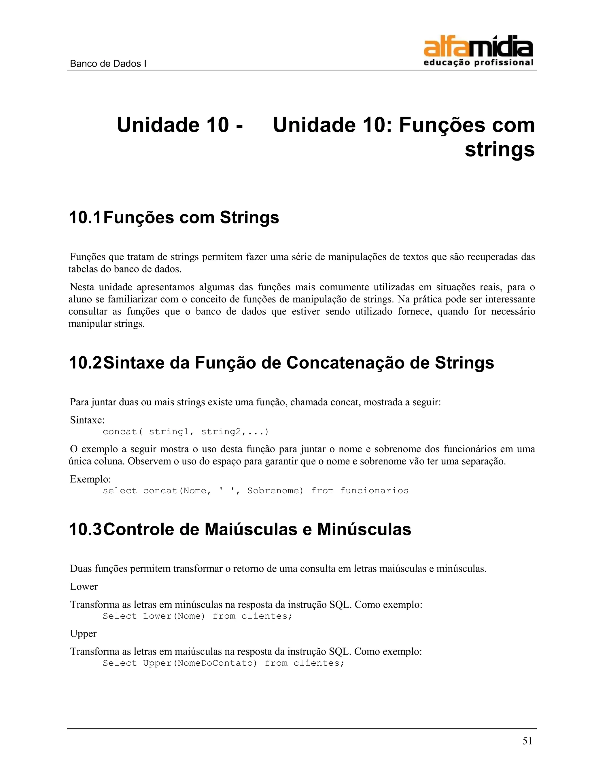 Banco de Dados I 
51 
Unidade 10 - Unidade 10: Funções com strings 
10.1 Funções com Strings 
Funções que tratam de strings permitem fazer uma série de manipulações de textos que são recuperadas das tabelas do banco de dados. 
Nesta unidade apresentamos algumas das funções mais comumente utilizadas em situações reais, para o aluno se familiarizar com o conceito de funções de manipulação de strings. Na prática pode ser interessante consultar as funções que o banco de dados que estiver sendo utilizado fornece, quando for necessário manipular strings. 
10.2 Sintaxe da Função de Concatenação de Strings 
Para juntar duas ou mais strings existe uma função, chamada concat, mostrada a seguir: 
Sintaxe: 
concat( string1, string2,...) 
O exemplo a seguir mostra o uso desta função para juntar o nome e sobrenome dos funcionários em uma única coluna. Observem o uso do espaço para garantir que o nome e sobrenome vão ter uma separação. 
Exemplo: 
select concat(Nome, ' ', Sobrenome) from funcionarios 
10.3 Controle de Maiúsculas e Minúsculas 
Duas funções permitem transformar o retorno de uma consulta em letras maiúsculas e minúsculas. 
Lower 
Transforma as letras em minúsculas na resposta da instrução SQL. Como exemplo: 
Select Lower(Nome) from clientes; 
Upper 
Transforma as letras em maiúsculas na resposta da instrução SQL. Como exemplo: 
Select Upper(NomeDoContato) from clientes;  
