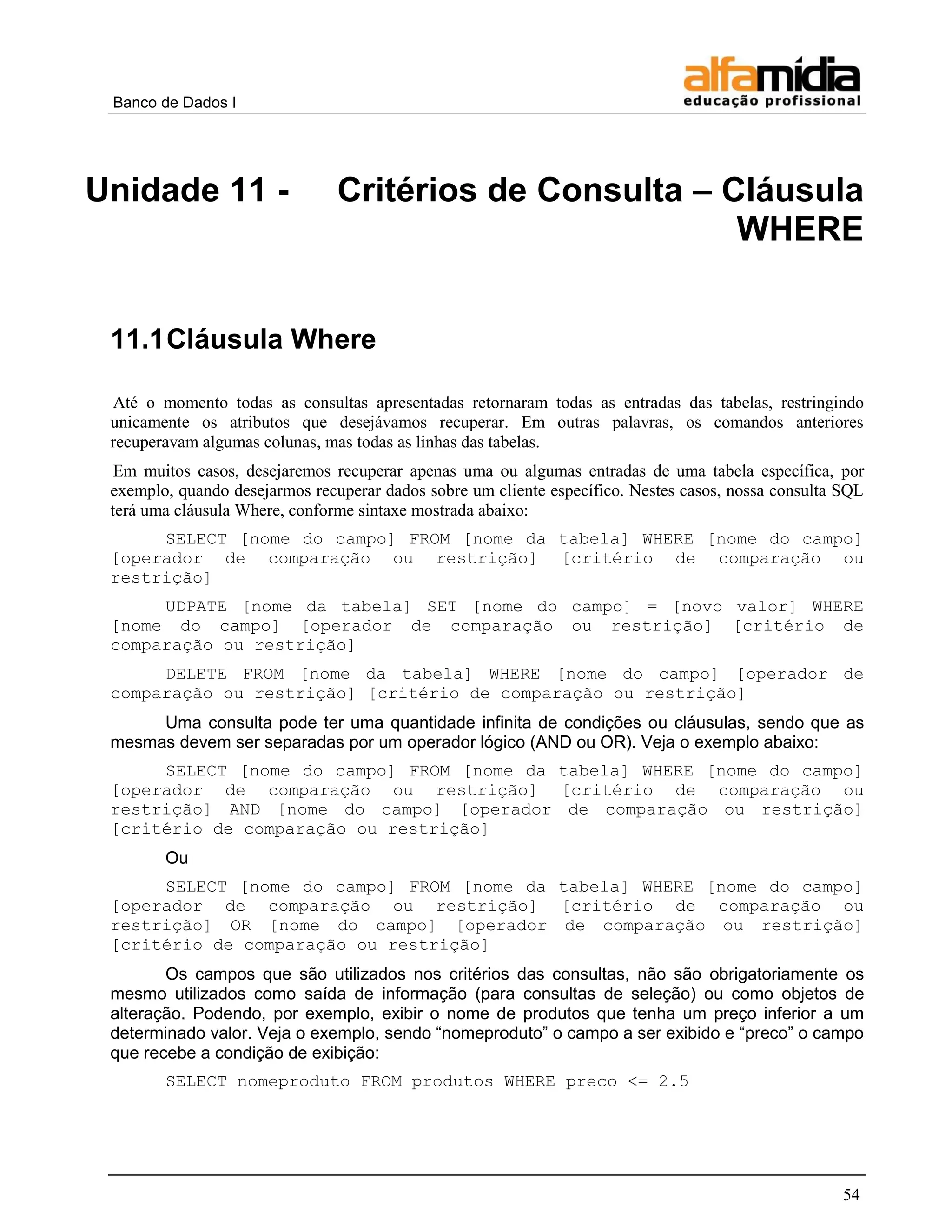 Banco de Dados I 
54 
Unidade 11 - Critérios de Consulta – Cláusula WHERE 
11.1 Cláusula Where 
Até o momento todas as consultas apresentadas retornaram todas as entradas das tabelas, restringindo unicamente os atributos que desejávamos recuperar. Em outras palavras, os comandos anteriores recuperavam algumas colunas, mas todas as linhas das tabelas. 
Em muitos casos, desejaremos recuperar apenas uma ou algumas entradas de uma tabela específica, por exemplo, quando desejarmos recuperar dados sobre um cliente específico. Nestes casos, nossa consulta SQL terá uma cláusula Where, conforme sintaxe mostrada abaixo: 
SELECT [nome do campo] FROM [nome da tabela] WHERE [nome do campo] [operador de comparação ou restrição] [critério de comparação ou restrição] 
UDPATE [nome da tabela] SET [nome do campo] = [novo valor] WHERE [nome do campo] [operador de comparação ou restrição] [critério de comparação ou restrição] 
DELETE FROM [nome da tabela] WHERE [nome do campo] [operador de comparação ou restrição] [critério de comparação ou restrição] 
Uma consulta pode ter uma quantidade infinita de condições ou cláusulas, sendo que as mesmas devem ser separadas por um operador lógico (AND ou OR). Veja o exemplo abaixo: 
SELECT [nome do campo] FROM [nome da tabela] WHERE [nome do campo] [operador de comparação ou restrição] [critério de comparação ou restrição] AND [nome do campo] [operador de comparação ou restrição] [critério de comparação ou restrição] 
Ou 
SELECT [nome do campo] FROM [nome da tabela] WHERE [nome do campo] [operador de comparação ou restrição] [critério de comparação ou restrição] OR [nome do campo] [operador de comparação ou restrição] [critério de comparação ou restrição] 
Os campos que são utilizados nos critérios das consultas, não são obrigatoriamente os mesmo utilizados como saída de informação (para consultas de seleção) ou como objetos de alteração. Podendo, por exemplo, exibir o nome de produtos que tenha um preço inferior a um determinado valor. Veja o exemplo, sendo ―nomeproduto‖ o campo a ser exibido e ―preco‖ o campo que recebe a condição de exibição: 
SELECT nomeproduto FROM produtos WHERE preco <= 2.5  