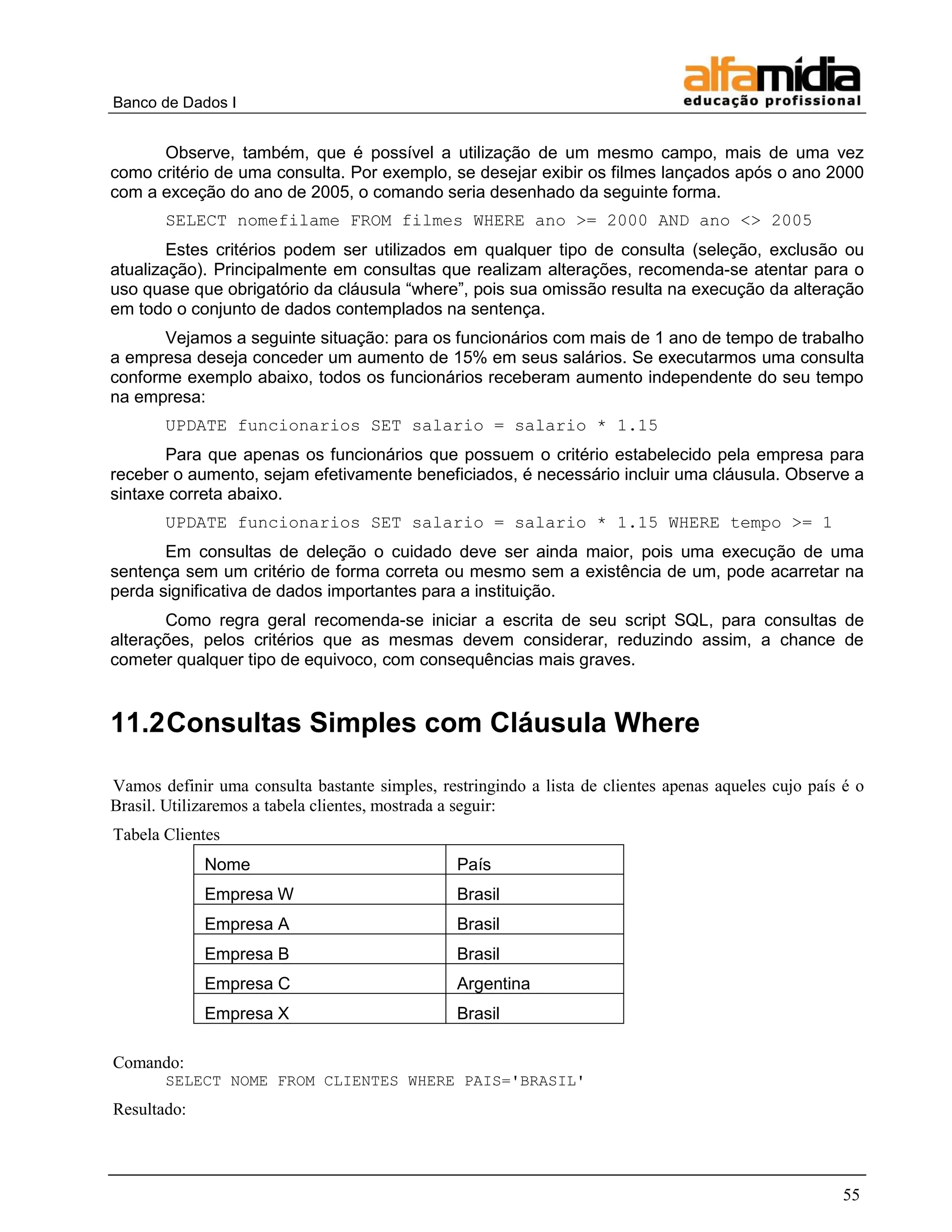 Banco de Dados I 
55 
Observe, também, que é possível a utilização de um mesmo campo, mais de uma vez como critério de uma consulta. Por exemplo, se desejar exibir os filmes lançados após o ano 2000 com a exceção do ano de 2005, o comando seria desenhado da seguinte forma. 
SELECT nomefilame FROM filmes WHERE ano >= 2000 AND ano <> 2005 
Estes critérios podem ser utilizados em qualquer tipo de consulta (seleção, exclusão ou atualização). Principalmente em consultas que realizam alterações, recomenda-se atentar para o uso quase que obrigatório da cláusula ―where‖, pois sua omissão resulta na execução da alteração em todo o conjunto de dados contemplados na sentença. 
Vejamos a seguinte situação: para os funcionários com mais de 1 ano de tempo de trabalho a empresa deseja conceder um aumento de 15% em seus salários. Se executarmos uma consulta conforme exemplo abaixo, todos os funcionários receberam aumento independente do seu tempo na empresa: 
UPDATE funcionarios SET salario = salario * 1.15 
Para que apenas os funcionários que possuem o critério estabelecido pela empresa para receber o aumento, sejam efetivamente beneficiados, é necessário incluir uma cláusula. Observe a sintaxe correta abaixo. 
UPDATE funcionarios SET salario = salario * 1.15 WHERE tempo >= 1 
Em consultas de deleção o cuidado deve ser ainda maior, pois uma execução de uma sentença sem um critério de forma correta ou mesmo sem a existência de um, pode acarretar na perda significativa de dados importantes para a instituição. 
Como regra geral recomenda-se iniciar a escrita de seu script SQL, para consultas de alterações, pelos critérios que as mesmas devem considerar, reduzindo assim, a chance de cometer qualquer tipo de equivoco, com consequências mais graves. 
11.2 Consultas Simples com Cláusula Where 
Vamos definir uma consulta bastante simples, restringindo a lista de clientes apenas aqueles cujo país é o Brasil. Utilizaremos a tabela clientes, mostrada a seguir: 
Tabela Clientes 
Nome 
País 
Empresa W 
Brasil 
Empresa A 
Brasil 
Empresa B 
Brasil 
Empresa C 
Argentina 
Empresa X 
Brasil 
Comando: 
SELECT NOME FROM CLIENTES WHERE PAIS='BRASIL' 
Resultado:  