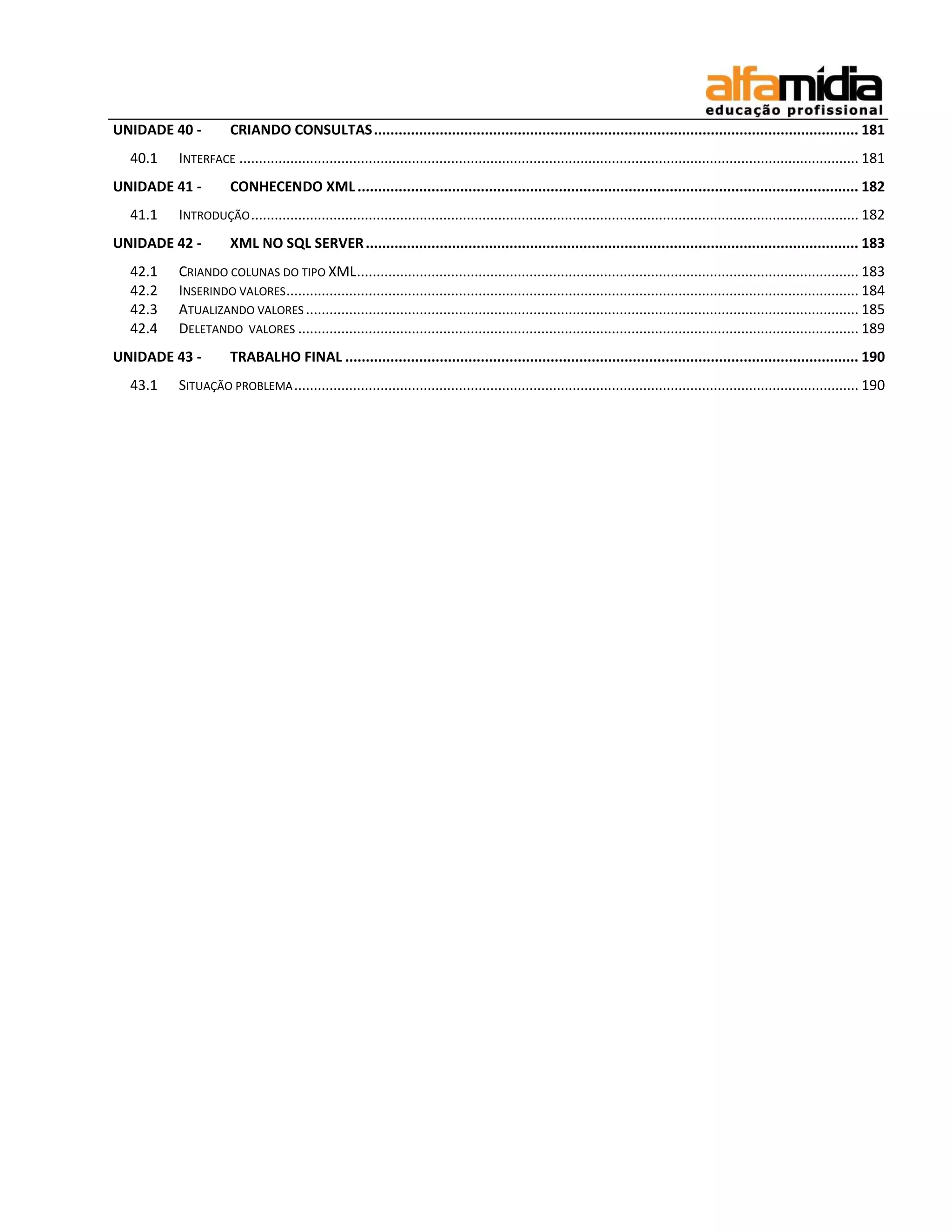 UNIDADE 40 - CRIANDO CONSULTAS ...................................................................................................................... 181 
40.1 INTERFACE .............................................................................................................................................................. 181 
UNIDADE 41 - CONHECENDO XML .......................................................................................................................... 182 
41.1 INTRODUÇÃO ........................................................................................................................................................... 182 
UNIDADE 42 - XML NO SQL SERVER ........................................................................................................................ 183 
42.1 CRIANDO COLUNAS DO TIPO XML ................................................................................................................................ 183 
42.2 INSERINDO VALORES .................................................................................................................................................. 184 
42.3 ATUALIZANDO VALORES ............................................................................................................................................. 185 
42.4 DELETANDO VALORES ............................................................................................................................................... 189 
UNIDADE 43 - TRABALHO FINAL ............................................................................................................................. 190 
43.1 SITUAÇÃO PROBLEMA ................................................................................................................................................ 190 
 