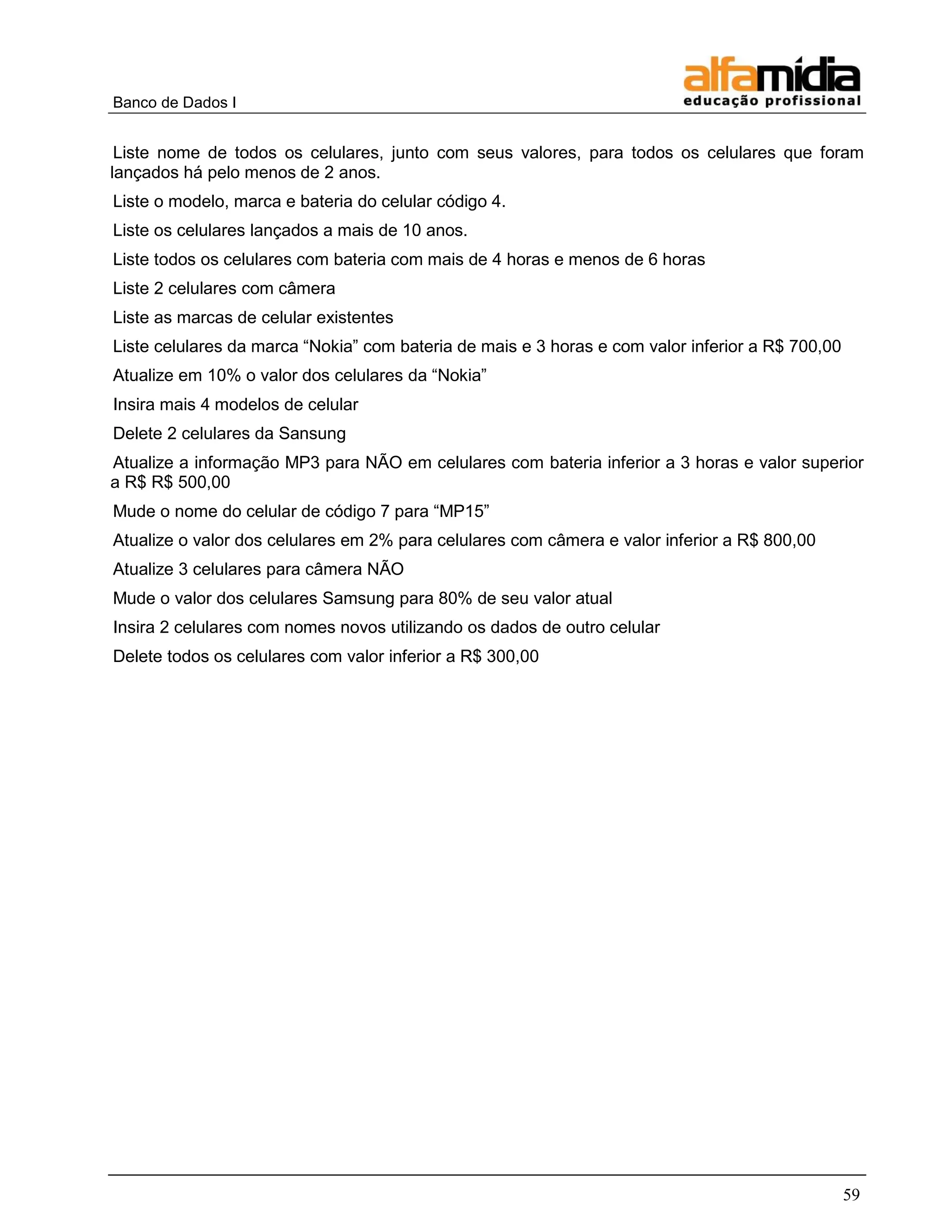 Banco de Dados I 
59 
Liste nome de todos os celulares, junto com seus valores, para todos os celulares que foram lançados há pelo menos de 2 anos. 
Liste o modelo, marca e bateria do celular código 4. 
Liste os celulares lançados a mais de 10 anos. 
Liste todos os celulares com bateria com mais de 4 horas e menos de 6 horas 
Liste 2 celulares com câmera 
Liste as marcas de celular existentes 
Liste celulares da marca ―Nokia‖ com bateria de mais e 3 horas e com valor inferior a R$ 700,00 
Atualize em 10% o valor dos celulares da ―Nokia‖ 
Insira mais 4 modelos de celular 
Delete 2 celulares da Sansung 
Atualize a informação MP3 para NÃO em celulares com bateria inferior a 3 horas e valor superior a R$ R$ 500,00 
Mude o nome do celular de código 7 para ―MP15‖ 
Atualize o valor dos celulares em 2% para celulares com câmera e valor inferior a R$ 800,00 
Atualize 3 celulares para câmera NÃO 
Mude o valor dos celulares Samsung para 80% de seu valor atual 
Insira 2 celulares com nomes novos utilizando os dados de outro celular 
Delete todos os celulares com valor inferior a R$ 300,00  