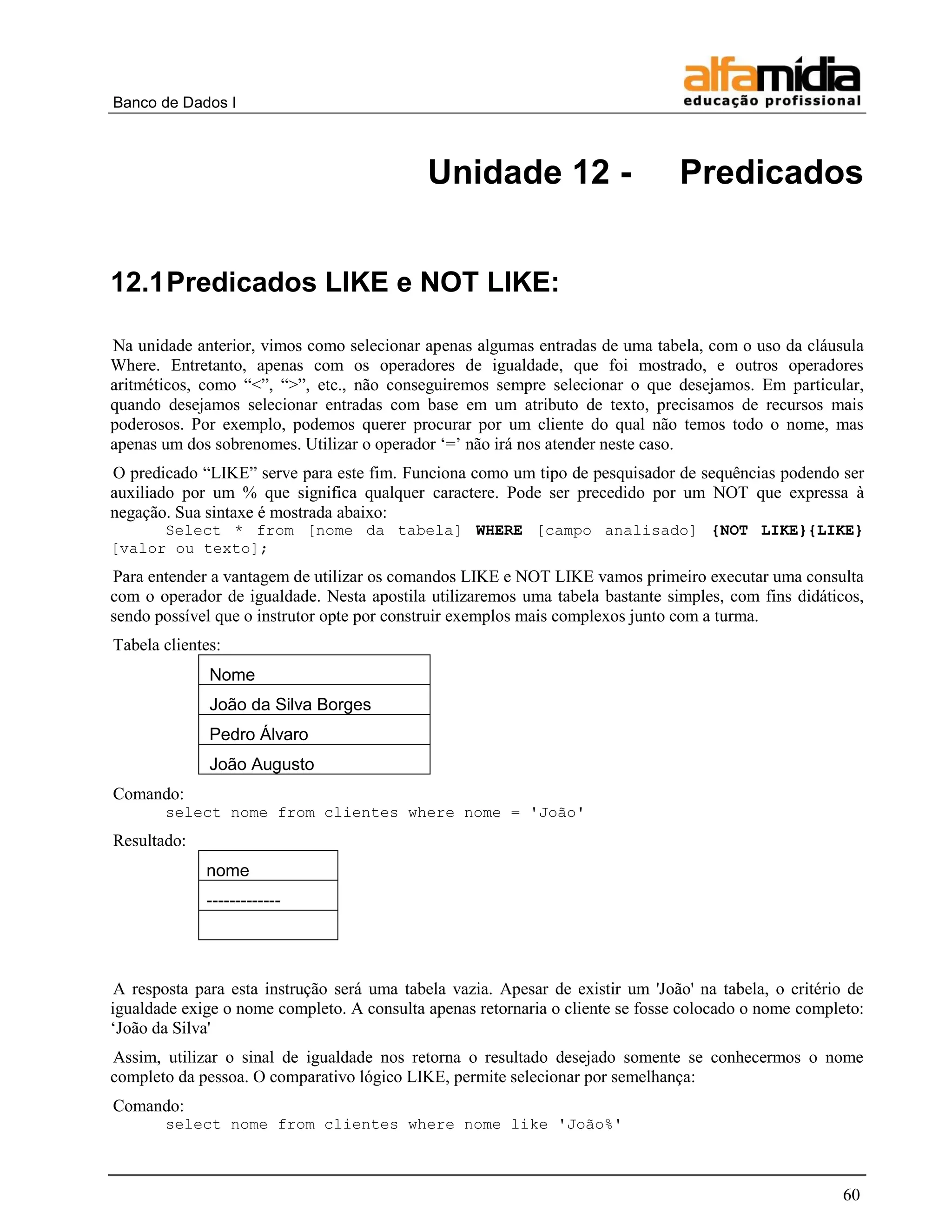 Banco de Dados I 
60 
Unidade 12 - Predicados 
12.1 Predicados LIKE e NOT LIKE: 
Na unidade anterior, vimos como selecionar apenas algumas entradas de uma tabela, com o uso da cláusula Where. Entretanto, apenas com os operadores de igualdade, que foi mostrado, e outros operadores aritméticos, como “<”, “>”, etc., não conseguiremos sempre selecionar o que desejamos. Em particular, quando desejamos selecionar entradas com base em um atributo de texto, precisamos de recursos mais poderosos. Por exemplo, podemos querer procurar por um cliente do qual não temos todo o nome, mas apenas um dos sobrenomes. Utilizar o operador „=‟ não irá nos atender neste caso. 
O predicado “LIKE” serve para este fim. Funciona como um tipo de pesquisador de sequências podendo ser auxiliado por um % que significa qualquer caractere. Pode ser precedido por um NOT que expressa à negação. Sua sintaxe é mostrada abaixo: 
Select * from [nome da tabela] WHERE [campo analisado] {NOT LIKE}{LIKE} [valor ou texto]; 
Para entender a vantagem de utilizar os comandos LIKE e NOT LIKE vamos primeiro executar uma consulta com o operador de igualdade. Nesta apostila utilizaremos uma tabela bastante simples, com fins didáticos, sendo possível que o instrutor opte por construir exemplos mais complexos junto com a turma. 
Tabela clientes: 
Nome 
João da Silva Borges 
Pedro Álvaro 
João Augusto 
Comando: 
select nome from clientes where nome = 'João' 
Resultado: 
nome 
------------- 
A resposta para esta instrução será uma tabela vazia. Apesar de existir um 'João' na tabela, o critério de igualdade exige o nome completo. A consulta apenas retornaria o cliente se fosse colocado o nome completo: „João da Silva' 
Assim, utilizar o sinal de igualdade nos retorna o resultado desejado somente se conhecermos o nome completo da pessoa. O comparativo lógico LIKE, permite selecionar por semelhança: 
Comando: 
select nome from clientes where nome like 'João%'  