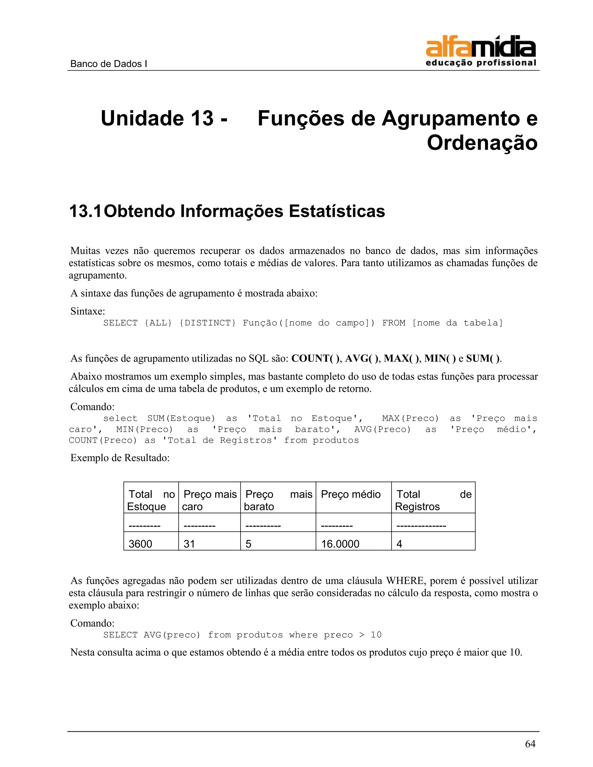 Banco de Dados I 
64 
Unidade 13 - Funções de Agrupamento e Ordenação 
13.1 Obtendo Informações Estatísticas 
Muitas vezes não queremos recuperar os dados armazenados no banco de dados, mas sim informações estatísticas sobre os mesmos, como totais e médias de valores. Para tanto utilizamos as chamadas funções de agrupamento. 
A sintaxe das funções de agrupamento é mostrada abaixo: 
Sintaxe: 
SELECT {ALL} {DISTINCT} Função([nome do campo]) FROM [nome da tabela] 
As funções de agrupamento utilizadas no SQL são: COUNT( ), AVG( ), MAX( ), MIN( ) e SUM( ). 
Abaixo mostramos um exemplo simples, mas bastante completo do uso de todas estas funções para processar cálculos em cima de uma tabela de produtos, e um exemplo de retorno. 
Comando: 
select SUM(Estoque) as 'Total no Estoque', MAX(Preco) as 'Preço mais caro', MIN(Preco) as 'Preço mais barato', AVG(Preco) as 'Preço médio', COUNT(Preco) as 'Total de Registros' from produtos 
Exemplo de Resultado: 
Total no Estoque 
Preço mais caro 
Preço mais barato 
Preço médio 
Total de Registros 
--------- 
--------- 
---------- 
--------- 
-------------- 
3600 
31 
5 
16.0000 
4 
As funções agregadas não podem ser utilizadas dentro de uma cláusula WHERE, porem é possível utilizar esta cláusula para restringir o número de linhas que serão consideradas no cálculo da resposta, como mostra o exemplo abaixo: 
Comando: 
SELECT AVG(preco) from produtos where preco > 10 
Nesta consulta acima o que estamos obtendo é a média entre todos os produtos cujo preço é maior que 10. 
 