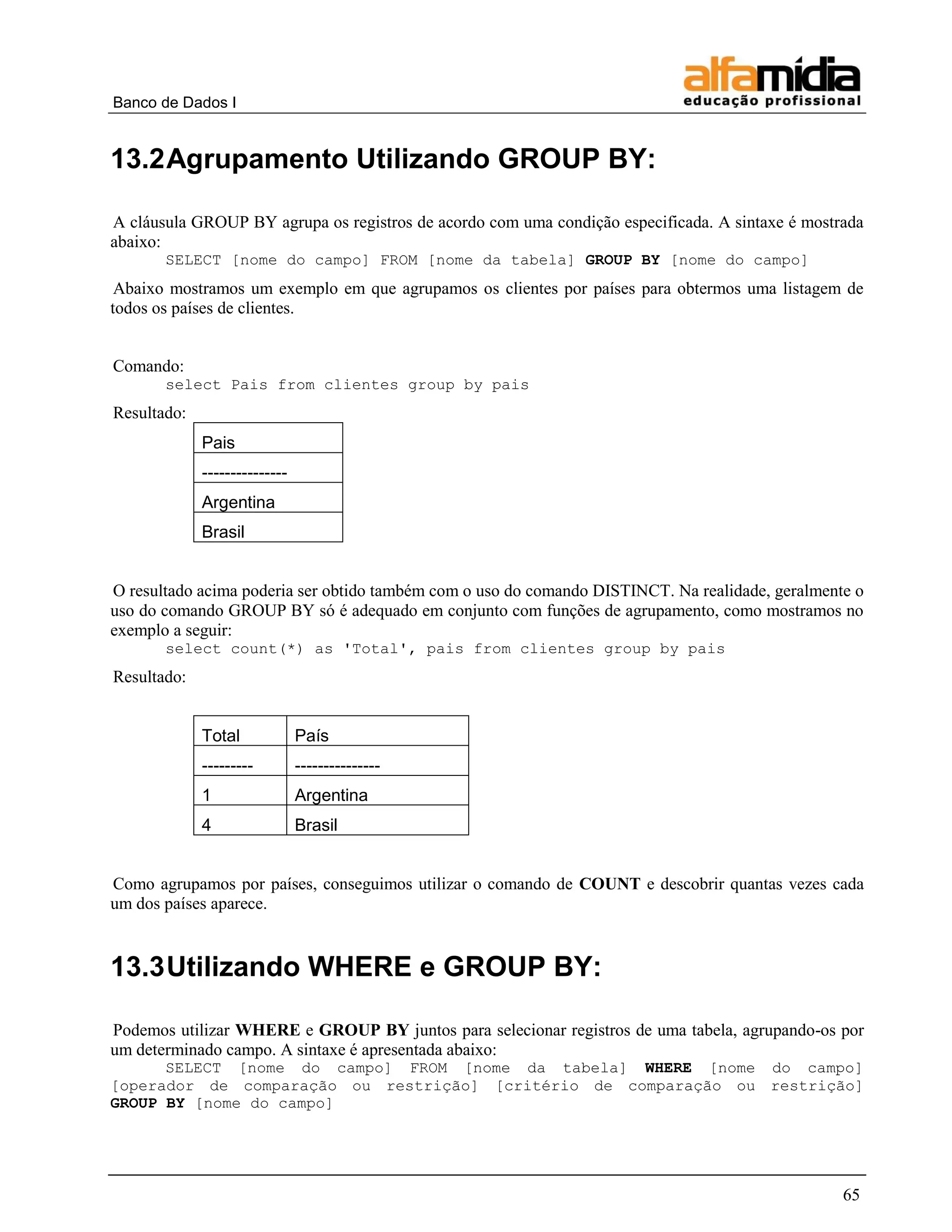 Banco de Dados I 
65 
13.2 Agrupamento Utilizando GROUP BY: 
A cláusula GROUP BY agrupa os registros de acordo com uma condição especificada. A sintaxe é mostrada abaixo: 
SELECT [nome do campo] FROM [nome da tabela] GROUP BY [nome do campo] 
Abaixo mostramos um exemplo em que agrupamos os clientes por países para obtermos uma listagem de todos os países de clientes. 
Comando: 
select Pais from clientes group by pais 
Resultado: 
Pais 
--------------- 
Argentina 
Brasil 
O resultado acima poderia ser obtido também com o uso do comando DISTINCT. Na realidade, geralmente o uso do comando GROUP BY só é adequado em conjunto com funções de agrupamento, como mostramos no exemplo a seguir: 
select count(*) as 'Total', pais from clientes group by pais 
Resultado: 
Total 
País 
--------- 
--------------- 
1 
Argentina 
4 
Brasil 
Como agrupamos por países, conseguimos utilizar o comando de COUNT e descobrir quantas vezes cada um dos países aparece. 
13.3 Utilizando WHERE e GROUP BY: 
Podemos utilizar WHERE e GROUP BY juntos para selecionar registros de uma tabela, agrupando-os por um determinado campo. A sintaxe é apresentada abaixo: 
SELECT [nome do campo] FROM [nome da tabela] WHERE [nome do campo] [operador de comparação ou restrição] [critério de comparação ou restrição] GROUP BY [nome do campo] 
 