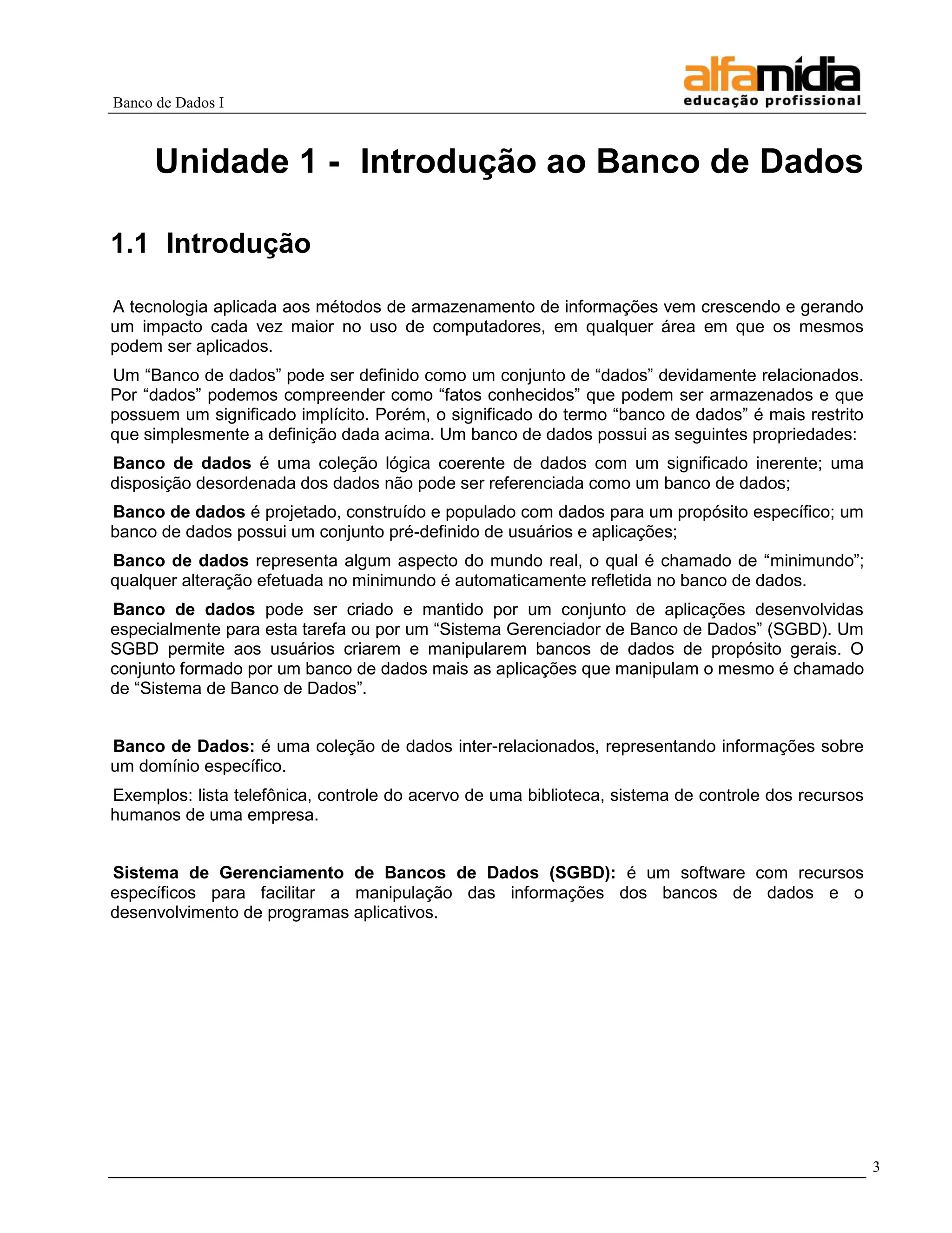 Banco de Dados I 
3 
Unidade 1 - Introdução ao Banco de Dados 
1.1 Introdução 
A tecnologia aplicada aos métodos de armazenamento de informações vem crescendo e gerando um impacto cada vez maior no uso de computadores, em qualquer área em que os mesmos podem ser aplicados. 
Um ―Banco de dados‖ pode ser definido como um conjunto de ―dados‖ devidamente relacionados. Por ―dados‖ podemos compreender como ―fatos conhecidos‖ que podem ser armazenados e que possuem um significado implícito. Porém, o significado do termo ―banco de dados‖ é mais restrito que simplesmente a definição dada acima. Um banco de dados possui as seguintes propriedades: 
Banco de dados é uma coleção lógica coerente de dados com um significado inerente; uma disposição desordenada dos dados não pode ser referenciada como um banco de dados; 
Banco de dados é projetado, construído e populado com dados para um propósito específico; um banco de dados possui um conjunto pré-definido de usuários e aplicações; 
Banco de dados representa algum aspecto do mundo real, o qual é chamado de ―minimundo‖; qualquer alteração efetuada no minimundo é automaticamente refletida no banco de dados. 
Banco de dados pode ser criado e mantido por um conjunto de aplicações desenvolvidas especialmente para esta tarefa ou por um ―Sistema Gerenciador de Banco de Dados‖ (SGBD). Um SGBD permite aos usuários criarem e manipularem bancos de dados de propósito gerais. O conjunto formado por um banco de dados mais as aplicações que manipulam o mesmo é chamado de ―Sistema de Banco de Dados‖. 
Banco de Dados: é uma coleção de dados inter-relacionados, representando informações sobre um domínio específico. 
Exemplos: lista telefônica, controle do acervo de uma biblioteca, sistema de controle dos recursos humanos de uma empresa. 
Sistema de Gerenciamento de Bancos de Dados (SGBD): é um software com recursos específicos para facilitar a manipulação das informações dos bancos de dados e o desenvolvimento de programas aplicativos. 
 