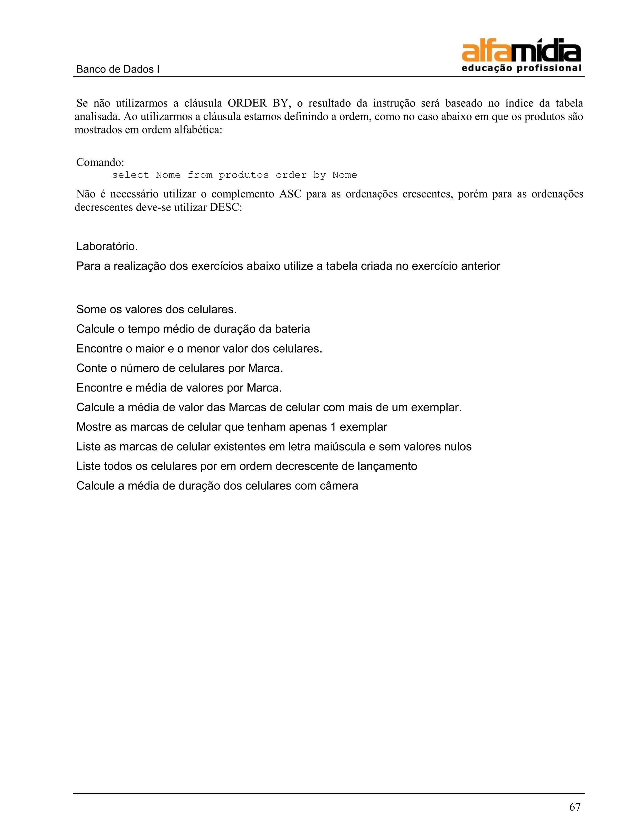 Banco de Dados I 
67 
Se não utilizarmos a cláusula ORDER BY, o resultado da instrução será baseado no índice da tabela analisada. Ao utilizarmos a cláusula estamos definindo a ordem, como no caso abaixo em que os produtos são mostrados em ordem alfabética: 
Comando: 
select Nome from produtos order by Nome 
Não é necessário utilizar o complemento ASC para as ordenações crescentes, porém para as ordenações decrescentes deve-se utilizar DESC: 
Laboratório. 
Para a realização dos exercícios abaixo utilize a tabela criada no exercício anterior 
Some os valores dos celulares. 
Calcule o tempo médio de duração da bateria 
Encontre o maior e o menor valor dos celulares. 
Conte o número de celulares por Marca. 
Encontre e média de valores por Marca. 
Calcule a média de valor das Marcas de celular com mais de um exemplar. 
Mostre as marcas de celular que tenham apenas 1 exemplar 
Liste as marcas de celular existentes em letra maiúscula e sem valores nulos 
Liste todos os celulares por em ordem decrescente de lançamento 
Calcule a média de duração dos celulares com câmera  