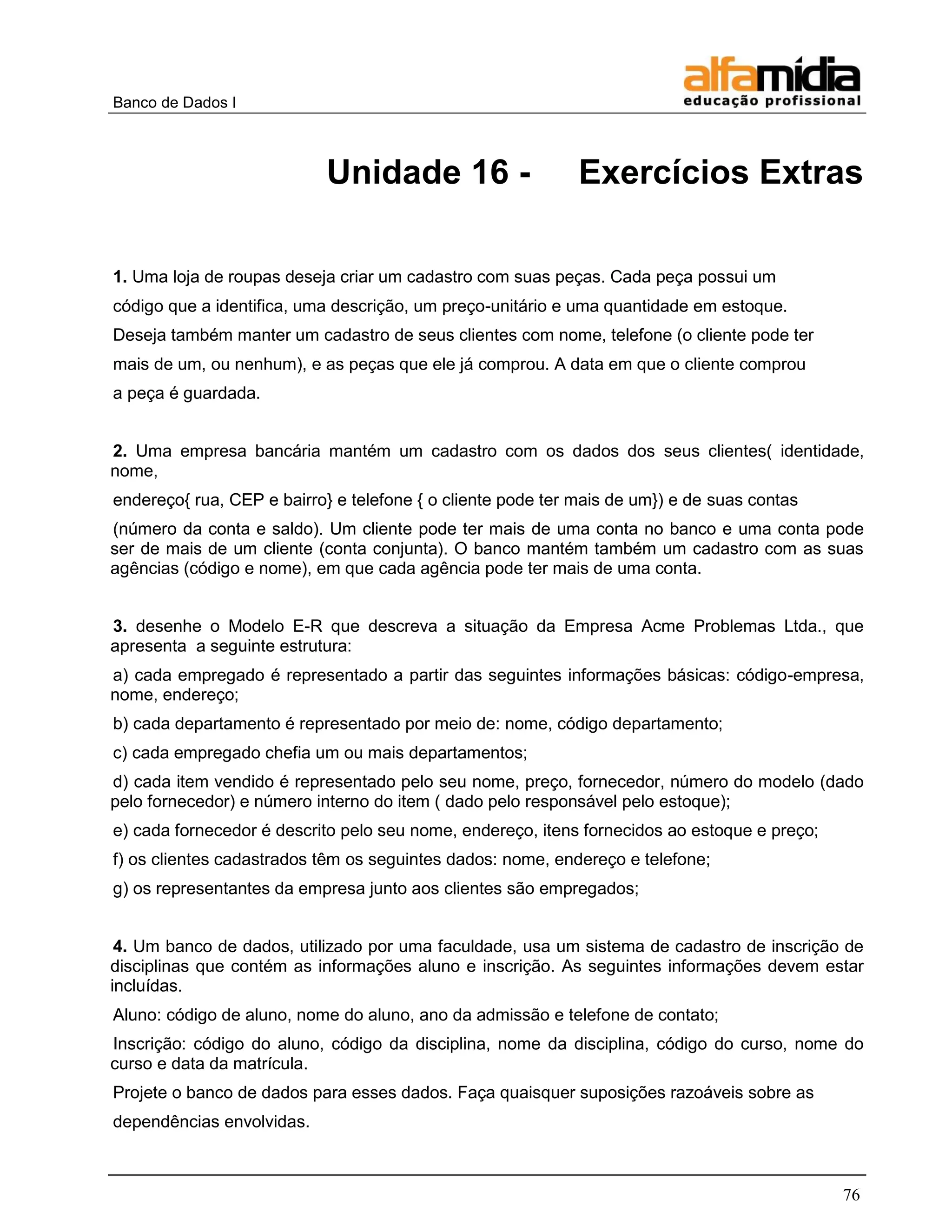 Banco de Dados I 
76 
Unidade 16 - Exercícios Extras 
1. Uma loja de roupas deseja criar um cadastro com suas peças. Cada peça possui um 
código que a identifica, uma descrição, um preço-unitário e uma quantidade em estoque. 
Deseja também manter um cadastro de seus clientes com nome, telefone (o cliente pode ter 
mais de um, ou nenhum), e as peças que ele já comprou. A data em que o cliente comprou 
a peça é guardada. 
2. Uma empresa bancária mantém um cadastro com os dados dos seus clientes( identidade, nome, 
endereço{ rua, CEP e bairro} e telefone { o cliente pode ter mais de um}) e de suas contas 
(número da conta e saldo). Um cliente pode ter mais de uma conta no banco e uma conta pode ser de mais de um cliente (conta conjunta). O banco mantém também um cadastro com as suas agências (código e nome), em que cada agência pode ter mais de uma conta. 
3. desenhe o Modelo E-R que descreva a situação da Empresa Acme Problemas Ltda., que apresenta a seguinte estrutura: 
a) cada empregado é representado a partir das seguintes informações básicas: código-empresa, nome, endereço; 
b) cada departamento é representado por meio de: nome, código departamento; 
c) cada empregado chefia um ou mais departamentos; 
d) cada item vendido é representado pelo seu nome, preço, fornecedor, número do modelo (dado pelo fornecedor) e número interno do item ( dado pelo responsável pelo estoque); 
e) cada fornecedor é descrito pelo seu nome, endereço, itens fornecidos ao estoque e preço; 
f) os clientes cadastrados têm os seguintes dados: nome, endereço e telefone; 
g) os representantes da empresa junto aos clientes são empregados; 
4. Um banco de dados, utilizado por uma faculdade, usa um sistema de cadastro de inscrição de disciplinas que contém as informações aluno e inscrição. As seguintes informações devem estar incluídas. 
Aluno: código de aluno, nome do aluno, ano da admissão e telefone de contato; 
Inscrição: código do aluno, código da disciplina, nome da disciplina, código do curso, nome do curso e data da matrícula. 
Projete o banco de dados para esses dados. Faça quaisquer suposições razoáveis sobre as 
dependências envolvidas.  