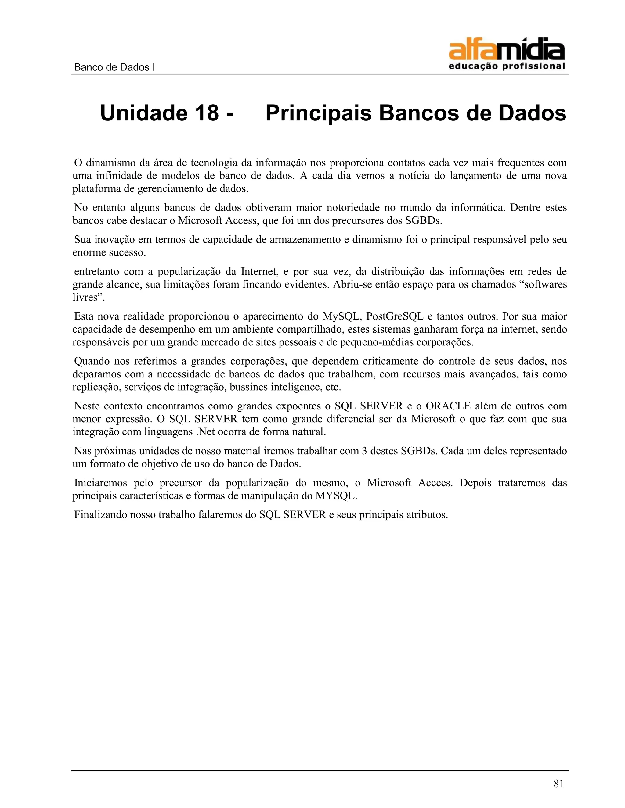Banco de Dados I 
81 
Unidade 18 - Principais Bancos de Dados 
O dinamismo da área de tecnologia da informação nos proporciona contatos cada vez mais frequentes com uma infinidade de modelos de banco de dados. A cada dia vemos a notícia do lançamento de uma nova plataforma de gerenciamento de dados. 
No entanto alguns bancos de dados obtiveram maior notoriedade no mundo da informática. Dentre estes bancos cabe destacar o Microsoft Access, que foi um dos precursores dos SGBDs. 
Sua inovação em termos de capacidade de armazenamento e dinamismo foi o principal responsável pelo seu enorme sucesso. 
entretanto com a popularização da Internet, e por sua vez, da distribuição das informações em redes de grande alcance, sua limitações foram fincando evidentes. Abriu-se então espaço para os chamados “softwares livres”. 
Esta nova realidade proporcionou o aparecimento do MySQL, PostGreSQL e tantos outros. Por sua maior capacidade de desempenho em um ambiente compartilhado, estes sistemas ganharam força na internet, sendo responsáveis por um grande mercado de sites pessoais e de pequeno-médias corporações. 
Quando nos referimos a grandes corporações, que dependem criticamente do controle de seus dados, nos deparamos com a necessidade de bancos de dados que trabalhem, com recursos mais avançados, tais como replicação, serviços de integração, bussines inteligence, etc. 
Neste contexto encontramos como grandes expoentes o SQL SERVER e o ORACLE além de outros com menor expressão. O SQL SERVER tem como grande diferencial ser da Microsoft o que faz com que sua integração com linguagens .Net ocorra de forma natural. 
Nas próximas unidades de nosso material iremos trabalhar com 3 destes SGBDs. Cada um deles representado um formato de objetivo de uso do banco de Dados. 
Iniciaremos pelo precursor da popularização do mesmo, o Microsoft Accces. Depois trataremos das principais características e formas de manipulação do MYSQL. 
Finalizando nosso trabalho falaremos do SQL SERVER e seus principais atributos.  
