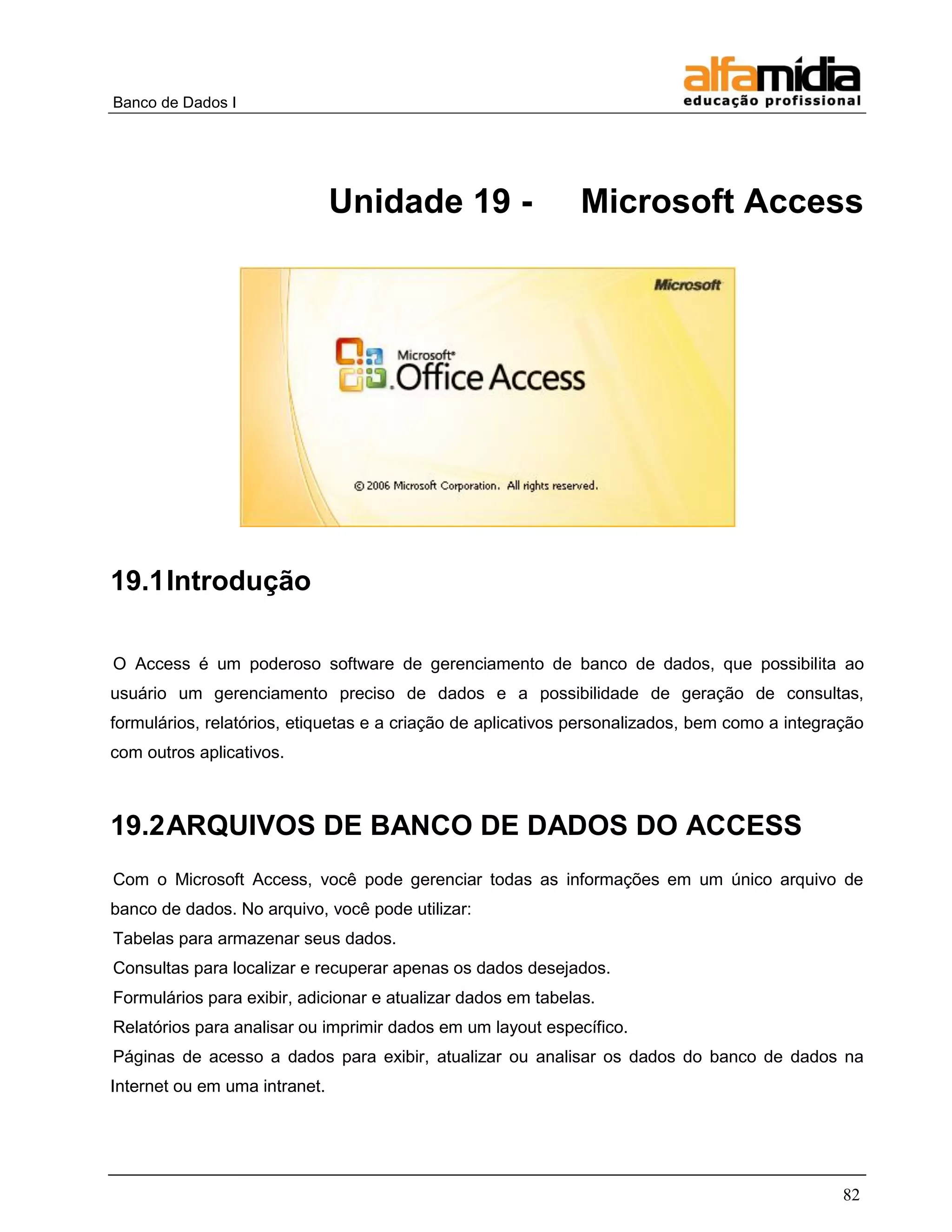 Banco de Dados I 
82 
Unidade 19 - Microsoft Access 
19.1 Introdução 
O Access é um poderoso software de gerenciamento de banco de dados, que possibilita ao usuário um gerenciamento preciso de dados e a possibilidade de geração de consultas, formulários, relatórios, etiquetas e a criação de aplicativos personalizados, bem como a integração com outros aplicativos. 
19.2 ARQUIVOS DE BANCO DE DADOS DO ACCESS 
Com o Microsoft Access, você pode gerenciar todas as informações em um único arquivo de banco de dados. No arquivo, você pode utilizar: 
Tabelas para armazenar seus dados. 
Consultas para localizar e recuperar apenas os dados desejados. 
Formulários para exibir, adicionar e atualizar dados em tabelas. 
Relatórios para analisar ou imprimir dados em um layout específico. 
Páginas de acesso a dados para exibir, atualizar ou analisar os dados do banco de dados na Internet ou em uma intranet.  