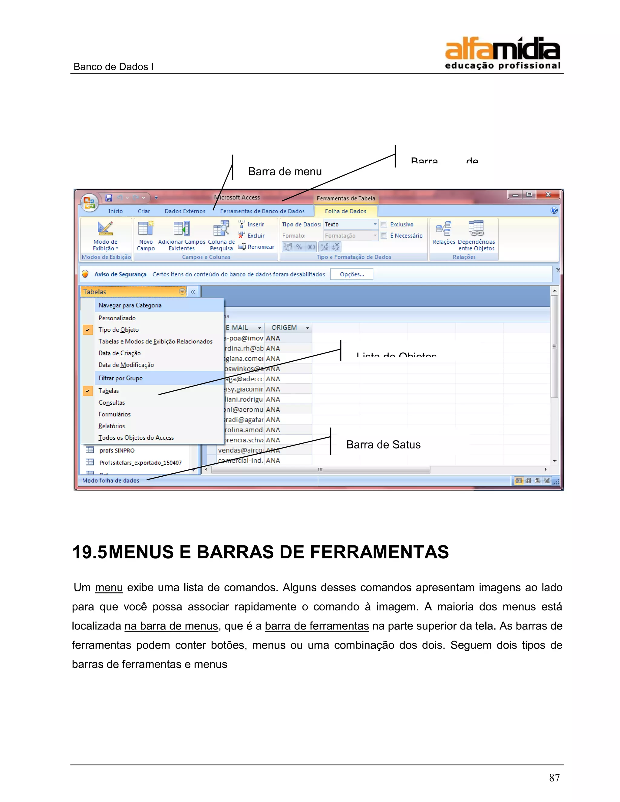Banco de Dados I 
87 
19.5 MENUS E BARRAS DE FERRAMENTAS 
Um menu exibe uma lista de comandos. Alguns desses comandos apresentam imagens ao lado para que você possa associar rapidamente o comando à imagem. A maioria dos menus está localizada na barra de menus, que é a barra de ferramentas na parte superior da tela. As barras de ferramentas podem conter botões, menus ou uma combinação dos dois. Seguem dois tipos de barras de ferramentas e menus 
Barra de título 
Barra de menu 
Lista de Objetos 
Barra de Satus  