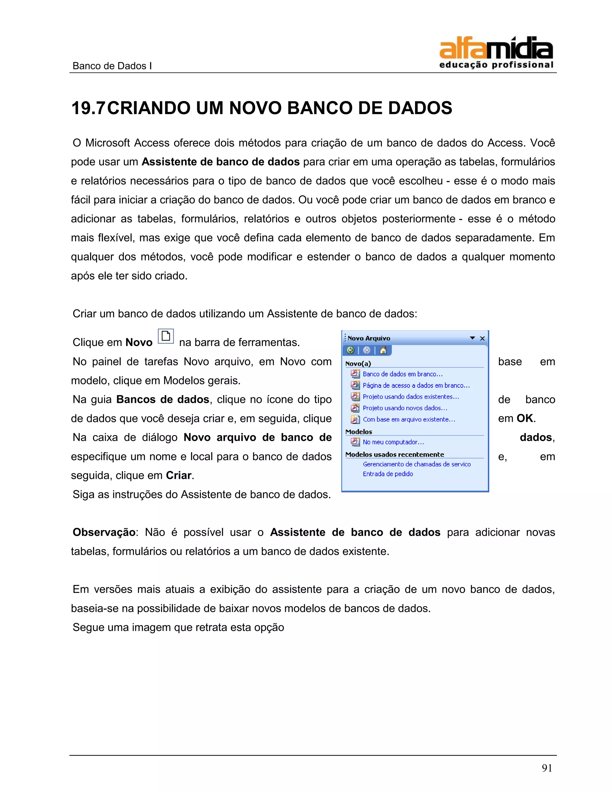 Banco de Dados I 
91 
19.7 CRIANDO UM NOVO BANCO DE DADOS 
O Microsoft Access oferece dois métodos para criação de um banco de dados do Access. Você pode usar um Assistente de banco de dados para criar em uma operação as tabelas, formulários e relatórios necessários para o tipo de banco de dados que você escolheu - esse é o modo mais fácil para iniciar a criação do banco de dados. Ou você pode criar um banco de dados em branco e adicionar as tabelas, formulários, relatórios e outros objetos posteriormente - esse é o método mais flexível, mas exige que você defina cada elemento de banco de dados separadamente. Em qualquer dos métodos, você pode modificar e estender o banco de dados a qualquer momento após ele ter sido criado. 
Criar um banco de dados utilizando um Assistente de banco de dados: 
Clique em Novo na barra de ferramentas. 
No painel de tarefas Novo arquivo, em Novo com base em modelo, clique em Modelos gerais. 
Na guia Bancos de dados, clique no ícone do tipo de banco de dados que você deseja criar e, em seguida, clique em OK. 
Na caixa de diálogo Novo arquivo de banco de dados, especifique um nome e local para o banco de dados e, em seguida, clique em Criar. 
Siga as instruções do Assistente de banco de dados. 
Observação: Não é possível usar o Assistente de banco de dados para adicionar novas tabelas, formulários ou relatórios a um banco de dados existente. 
Em versões mais atuais a exibição do assistente para a criação de um novo banco de dados, baseia-se na possibilidade de baixar novos modelos de bancos de dados. 
Segue uma imagem que retrata esta opção  