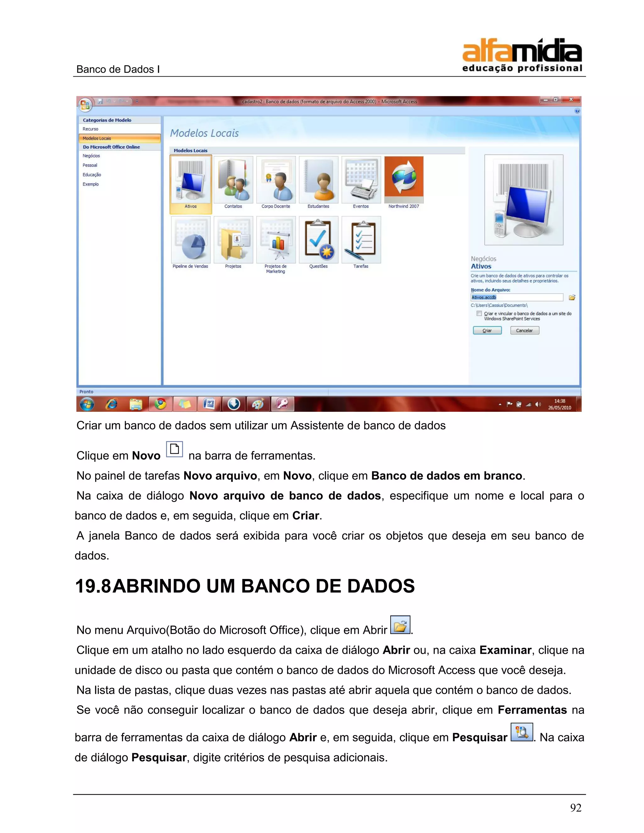 Banco de Dados I 
92 
Criar um banco de dados sem utilizar um Assistente de banco de dados 
Clique em Novo na barra de ferramentas. 
No painel de tarefas Novo arquivo, em Novo, clique em Banco de dados em branco. 
Na caixa de diálogo Novo arquivo de banco de dados, especifique um nome e local para o banco de dados e, em seguida, clique em Criar. 
A janela Banco de dados será exibida para você criar os objetos que deseja em seu banco de dados. 
19.8 ABRINDO UM BANCO DE DADOS 
No menu Arquivo(Botão do Microsoft Office), clique em Abrir . 
Clique em um atalho no lado esquerdo da caixa de diálogo Abrir ou, na caixa Examinar, clique na unidade de disco ou pasta que contém o banco de dados do Microsoft Access que você deseja. 
Na lista de pastas, clique duas vezes nas pastas até abrir aquela que contém o banco de dados. 
Se você não conseguir localizar o banco de dados que deseja abrir, clique em Ferramentas na barra de ferramentas da caixa de diálogo Abrir e, em seguida, clique em Pesquisar . Na caixa de diálogo Pesquisar, digite critérios de pesquisa adicionais.  