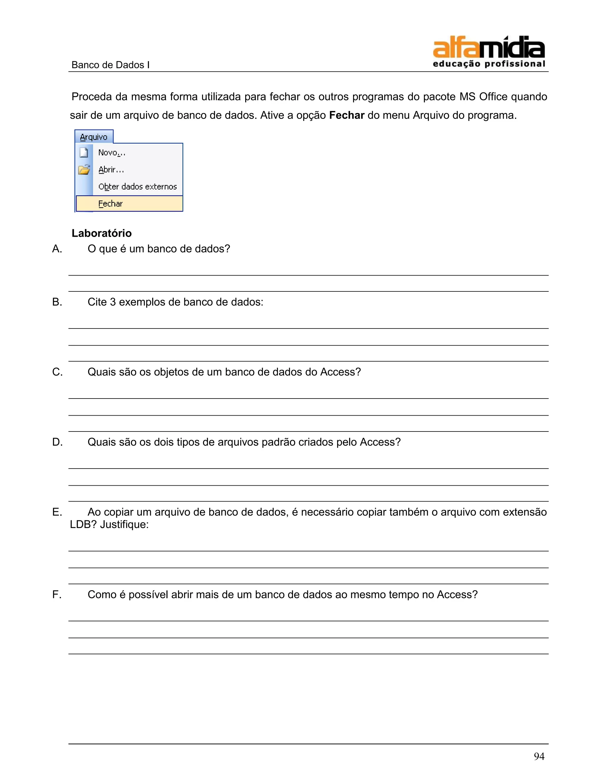 Banco de Dados I 
94 
Proceda da mesma forma utilizada para fechar os outros programas do pacote MS Office quando sair de um arquivo de banco de dados. Ative a opção Fechar do menu Arquivo do programa. 
Laboratório 
A. O que é um banco de dados? 
B. Cite 3 exemplos de banco de dados: 
C. Quais são os objetos de um banco de dados do Access? 
D. Quais são os dois tipos de arquivos padrão criados pelo Access? 
E. Ao copiar um arquivo de banco de dados, é necessário copiar também o arquivo com extensão LDB? Justifique: 
F. Como é possível abrir mais de um banco de dados ao mesmo tempo no Access? 
 