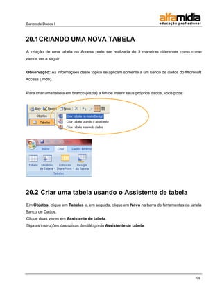 Banco de Dados I 
98 
20.1 CRIANDO UMA NOVA TABELA 
A criação de uma tabela no Access pode ser realizada de 3 maneiras diferentes como como vamos ver a seguir: 
Observação: As informações deste tópico se aplicam somente a um banco de dados do Microsoft Access (.mdb). 
Para criar uma tabela em branco (vazia) a fim de inserir seus próprios dados, você pode: 
20.2 Criar uma tabela usando o Assistente de tabela 
Em Objetos, clique em Tabelas e, em seguida, clique em Novo na barra de ferramentas da janela Banco de Dados. 
Clique duas vezes em Assistente de tabela. 
Siga as instruções das caixas de diálogo do Assistente de tabela. 
 