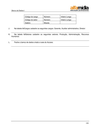 Banco de Dados I 
108 
Código do cargo 
Número 
Inteiro Longo 
Código do setor 
Número 
Inteiro Longo 
Salário 
Moeda 
J. Na tabela tblCargos cadastre os seguintes cargos: Gerente, Auxiliar administrativo, Diretor: 
K. Na tabela tblSetores cadastre os seguintes setores: Produção, Administração, Recursos Humanos: 
L. Feche o banco de dados criado e saia do Access: 
 
