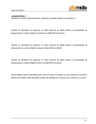 Banco de Dados I 
113 
LABORATÓRIO 3 
Através do comando relacionamentos, relacione as tabelas criadas no laboratório 2. 
Através do Assistente de pesquisa no modo estrutura de tabela defina as propriedades de pesquisa para o campo Código da empresa na tabela tblFuncionários: 
Através do Assistente de pesquisa no modo estrutura de tabela defina as propriedades de pesquisa para o campo Código do cargo na tabela tblFuncionários: 
Através do Assistente de pesquisa no modo estrutura de tabela defina as propriedades de pesquisa para o campo Código do setor na tabela tblFuncionários: 
Quais tabelas seriam necessárias para criar um banco de dados de uma locadora de veículos? Elabore um modelo. (Este laboratório deverá ser realizado em conjunto com o instrutor e a turma) 
 
