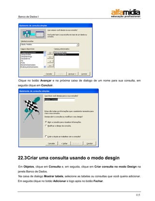 Banco de Dados I 
115 
Clique no botão Avançar e na próxima caixa de dialogo de um nome para sua consulta, em seguida clique em Concluir. 
22.3 Criar uma consulta usando o modo desgin 
Em Objetos, clique em Consulta e, em seguida, clique em Criar consulta no modo Design na janela Banco de Dados. 
Na caixa de dialogo Mostrar tabela, selecione as tabelas ou consultas que você queira adicionar. Em seguida clique no botão Adicionar e logo após no botão Fechar.  