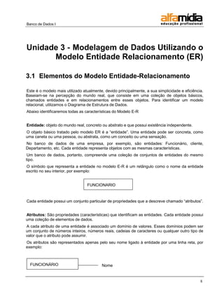 Banco de Dados I 
8 
Unidade 3 - Modelagem de Dados Utilizando o Modelo Entidade Relacionamento (ER) 
3.1 Elementos do Modelo Entidade-Relacionamento 
Este é o modelo mais utilizado atualmente, devido principalmente, a sua simplicidade e eficiência. Baseiam-se na percepção do mundo real, que consiste em uma coleção de objetos básicos, chamados entidades e em relacionamentos entre esses objetos. Para identificar um modelo relacional, utilizamos o Diagrama de Estrutura de Dados. 
Abaixo identificaremos todas as características do Modelo E-R 
Entidade: objeto do mundo real, concreto ou abstrato e que possui existência independente. 
O objeto básico tratado pelo modelo ER é a ―entidade‖. Uma entidade pode ser concreta, como uma caneta ou uma pessoa, ou abstrata, como um conceito ou uma sensação. 
No banco de dados de uma empresa, por exemplo, são entidades: Funcionário, cliente, Departamento, etc. Cada entidade representa objetos com as mesmas características. 
Um banco de dados, portanto, compreende uma coleção de conjuntos de entidades do mesmo tipo. 
O símbolo que representa a entidade no modelo E-R é um retângulo como o nome da entidade escrito no seu interior, por exemplo: 
Cada entidade possui um conjunto particular de propriedades que a descreve chamado ―atributos‖. 
Atributos: São propriedades (características) que identificam as entidades. Cada entidade possui uma coleção de elementos de dados. 
A cada atributo de uma entidade é associado um domínio de valores. Esses domínios podem ser um conjunto de números inteiros, números reais, cadeias de caracteres ou qualquer outro tipo de valor que o atributo pode assumir. 
Os atributos são representados apenas pelo seu nome ligado à entidade por uma linha reta, por exemplo: 
FUNCIONARIO 
Nome 
FUNCIONÁRIO 
 