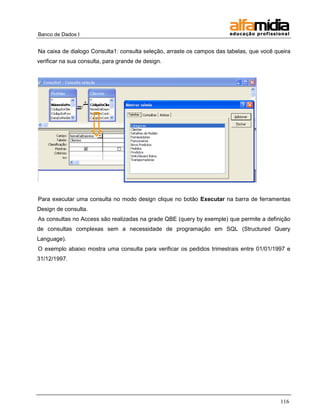 Banco de Dados I 
116 
Na caixa de dialogo Consulta1: consulta seleção, arraste os campos das tabelas, que você queira verificar na sua consulta, para grande de design. 
Para executar uma consulta no modo design clique no botão Executar na barra de ferramentas Design de consulta. 
As consultas no Access são realizadas na grade QBE (query by exemple) que permite a definição de consultas complexas sem a necessidade de programação em SQL (Structured Query Language). 
O exemplo abaixo mostra uma consulta para verificar os pedidos trimestrais entre 01/01/1997 e 31/12/1997. 
 