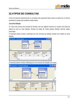 Banco de Dados I 
118 
22.4 TIPOS DE CONSULTAS 
Como foi descrito anteriormente as consultas são perguntas feitas sobre os dados de um banco de dados ou ações que modificam estes dados. 
Consulta Seleção 
É o tipo mais comum de consulta do Access, tem por objetivo retornar ao usuário uma série de dados de uma ou mais tabelas. Através do botão de Totais poderá também retornar dados resumidos. 
O exemplo abaixo mostra a definição de uma consulta de seleção simples com dados de duas tabelas. 
O exemplo abaixo mostra a definição de uma consulta de seleção com totais.  