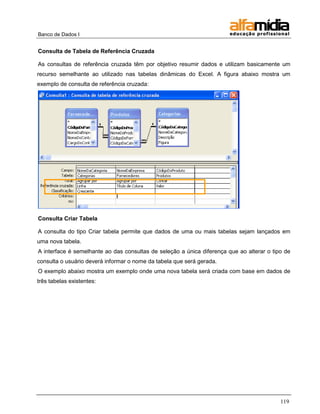 Banco de Dados I 
119 
Consulta de Tabela de Referência Cruzada 
As consultas de referência cruzada têm por objetivo resumir dados e utilizam basicamente um recurso semelhante ao utilizado nas tabelas dinâmicas do Excel. A figura abaixo mostra um exemplo de consulta de referência cruzada: 
Consulta Criar Tabela 
A consulta do tipo Criar tabela permite que dados de uma ou mais tabelas sejam lançados em uma nova tabela. 
A interface é semelhante ao das consultas de seleção a única diferença que ao alterar o tipo de consulta o usuário deverá informar o nome da tabela que será gerada. 
O exemplo abaixo mostra um exemplo onde uma nova tabela será criada com base em dados de três tabelas existentes:  