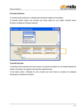 Banco de Dados I 
121 
Consulta Acréscimo 
A consulta do tipo acréscimo é utilizada para transportar registros entre tabelas. 
O exemplo abaixo mostra uma consulta que anexa dados de uma tabela chamada Novos Produtos na tabela de Produtos existente: 
Consulta Exclusão 
A consulta do tipo exclusão serve para excluir um conjunto de registro de uma tabela baseado em critérios informados. Os registros são excluídos definitivamente. 
A tela abaixo exibe a definição de uma consulta que exclui todos os produtos da categoria ―Brinquedos‖ da tabela de Produtos:  