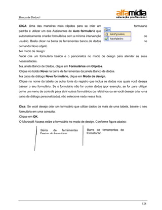Banco de Dados I 
128 
DICA: Uma das maneiras mais rápidas para se criar um formulário padrão é utilizar um dos Assistentes de Auto formulário que automaticamente criarão formulários com a mínima intervenção do usuário. Basta clicar na barra de ferramentas banco de dados no comando Novo objeto 
No modo de design: 
Você cria um formulário básico e o personaliza no modo de design para atender às suas necessidades. 
Na janela Banco de Dados, clique em Formulários em Objetos. 
Clique no botão Novo na barra de ferramentas da janela Banco de dados. 
Na caixa de diálogo Novo formulário, clique em Modo de design. 
Clique no nome da tabela ou outra fonte do registro que inclua os dados nos quais você deseja basear o seu formulário. Se o formulário não for conter dados (por exemplo, se for para utilizar como um menu de controle para abrir outros formulários ou relatórios ou se você desejar criar uma caixa de diálogo personalizada), não selecione nada nessa lista. 
Dica: Se você deseja criar um formulário que utilize dados de mais de uma tabela, baseie o seu formulário em uma consulta. 
Clique em OK. 
O Microsoft Access exibe o formulário no modo de design. Conforme figura abaixo: 
Barra de ferramentas Design do formulário 
Barra de ferramentas de formatação (formulário/relatório)  
