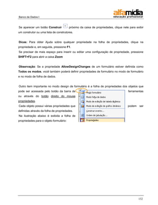 Banco de Dados I 
132 
Se aparecer um botão Construir próximo da caixa de propriedades, clique nele para exibir um construtor ou uma lista de construtores. 
Dicas: Para obter Ajuda sobre qualquer propriedade na folha de propriedades, clique na propriedade e, em seguida, pressione F1. 
Se precisar de mais espaço para inserir ou editar uma configuração de propriedade, pressione SHIFT+F2 para abrir a caixa Zoom 
Observação: Se a propriedade AllowDesignChanges de um formulário estiver definida como Todos os modos, você também poderá definir propriedades de formulário no modo de formulário e no modo de folha de dados. 
Outro item importante no modo design de formulário é a folha de propriedades dos objetos que pode ser acessada pelo botão da barra de ferramentas ou através do botão direito do mouse propriedades. 
Cada objeto possui várias propriedades que podem ser definidas através da folha de propriedades. 
Na ilustração abaixo é exibida a folha de propriedades para o objeto formulário: 
 