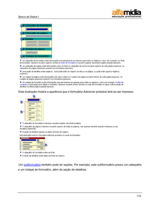 Banco de Dados I 
134 
Esta ilustração mostra a aparência que o formulário Adicionar produtos terá ao ser impresso. 
Um subformulário também pode ter seções. Por exemplo, este subformulário possui um cabeçalho e um rodapé de formulário, além da seção de detalhes.  