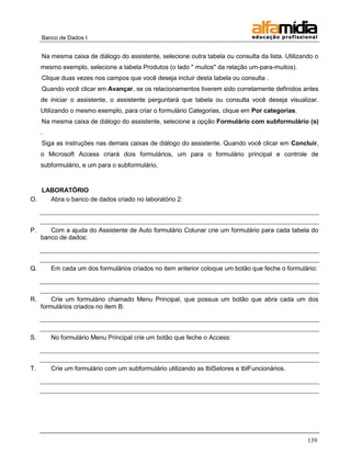 Banco de Dados I 
139 
Na mesma caixa de diálogo do assistente, selecione outra tabela ou consulta da lista. Utilizando o mesmo exemplo, selecione a tabela Produtos (o lado " muitos" da relação um-para-muitos). 
Clique duas vezes nos campos que você deseja incluir desta tabela ou consulta . 
Quando você clicar em Avançar, se os relacionamentos tiverem sido corretamente definidos antes de iniciar o assistente, o assistente perguntará que tabela ou consulta você deseja visualizar. Utilizando o mesmo exemplo, para criar o formulário Categorias, clique em Por categorias. 
Na mesma caixa de diálogo do assistente, selecione a opção Formulário com subformulário (s) . 
Siga as instruções nas demais caixas de diálogo do assistente. Quando você clicar em Concluir, o Microsoft Access criará dois formulários, um para o formulário principal e controle de subformulário, e um para o subformulário. 
LABORATÓRIO 
O. Abra o banco de dados criado no laboratório 2: 
P. Com a ajuda do Assistente de Auto formulário Colunar crie um formulário para cada tabela do banco de dados: 
Q. Em cada um dos formulários criados no item anterior coloque um botão que feche o formulário: 
R. Crie um formulário chamado Menu Principal, que possua um botão que abra cada um dos formulários criados no item B: 
S. No formulário Menu Principal crie um botão que feche o Access: 
T. Crie um formulário com um subformulário utilizando as tblSetores e tblFuncionários. 
 