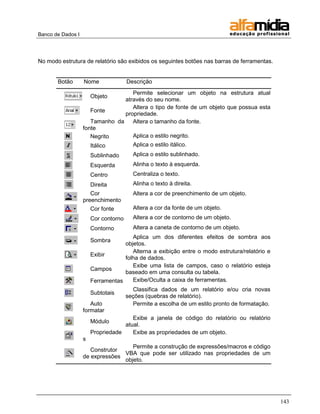 Banco de Dados I 
143 
No modo estrutura de relatório são exibidos os seguintes botões nas barras de ferramentas. 
Botão 
Nome 
Descrição 
Objeto 
Permite selecionar um objeto na estrutura atual através do seu nome. 
Fonte 
Altera o tipo de fonte de um objeto que possua esta propriedade. 
Tamanho da fonte 
Altera o tamanho da fonte. 
Negrito 
Aplica o estilo negrito. 
Itálico 
Aplica o estilo itálico. 
Sublinhado 
Aplica o estilo sublinhado. 
Esquerda 
Alinha o texto à esquerda. 
Centro 
Centraliza o texto. 
Direita 
Alinha o texto à direita. 
Cor preenchimento 
Altera a cor de preenchimento de um objeto. 
Cor fonte 
Altera a cor da fonte de um objeto. 
Cor contorno 
Altera a cor de contorno de um objeto. 
Contorno 
Altera a caneta de contorno de um objeto. 
Sombra 
Aplica um dos diferentes efeitos de sombra aos objetos. 
Exibir 
Alterna a exibição entre o modo estrutura/relatório e folha de dados. 
Campos 
Exibe uma lista de campos, caso o relatório esteja baseado em uma consulta ou tabela. 
Ferramentas 
Exibe/Oculta a caixa de ferramentas. 
Subtotais 
Classifica dados de um relatório e/ou cria novas seções (quebras de relatório). 
Auto formatar 
Permite a escolha de um estilo pronto de formatação. 
Módulo 
Exibe a janela de código do relatório ou relatório atual. 
Propriedades 
Exibe as propriedades de um objeto. 
Construtor de expressões 
Permite a construção de expressões/macros e código VBA que pode ser utilizado nas propriedades de um objeto.  