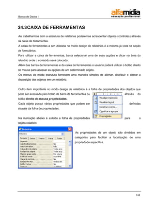 Banco de Dados I 
144 
24.3 CAIXA DE FERRAMENTAS 
Ao trabalharmos com a estrutura de relatórios poderemos acrescentar objetos (controles) através da caixa de ferramentas. 
A caixa de ferramentas a ser utilizada no modo design de relatórios é a mesma já vista na seção de formulários. 
Para utilizar a caixa de ferramentas, basta selecionar uma de suas opções e clicar na área do relatório onde o conteúdo será colocado. 
Além das barras de ferramentas e da caixa de ferramentas o usuário poderá utilizar o botão direito do mouse para acessar as opções de um determinado objeto. 
Os menus do modo estrutura fornecem uma maneira simples de alinhar, distribuir e alterar a disposição dos objetos em um relatório. 
Outro item importante no modo design de relatórios é a folha de propriedades dos objetos que pode ser acessada pelo botão da barra de ferramentas ou através do botão direito do mouse propriedades. 
Cada objeto possui várias propriedades que podem ser definidas através da folha de propriedades. 
Na ilustração abaixo é exibida a folha de propriedades para o objeto relatório: 
As propriedades de um objeto são divididas em categorias para facilitar a localização de uma propriedade específica.  