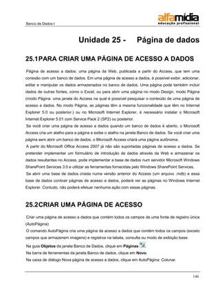 Banco de Dados I 
146 
Unidade 25 - Página de dados 
25.1 PARA CRIAR UMA PÁGINA DE ACESSO A DADOS 
Página de acesso a dados: uma página da Web, publicada a partir do Access, que tem uma conexão com um banco de dados. Em uma página de acesso a dados, é possível exibir, adicionar, editar e manipular os dados armazenados no banco de dados. Uma página pode também incluir dados de outras fontes, como o Excel, ou para abrir uma página no modo Design, modo Página (modo Página: uma janela do Access na qual é possível pesquisar o conteúdo de uma página de acesso a dados. No modo Página, as páginas têm a mesma funcionalidade que têm no Internet Explorer 5.0 ou posterior.) ou no Microsoft Internet Explorer, é necessário instalar o Microsoft Internet Explorer 5.01 com Service Pack 2 (SP2) ou posterior. 
Se você criar uma página de acesso a dados quando um banco de dados é aberto, o Microsoft Access cria um atalho para a página e exibe o atalho na janela Banco de dados. Se você criar uma página sem abrir um banco de dados, o Microsoft Access criará uma página autônoma. 
A partir do Microsoft Office Access 2007 já não são suportadas páginas de acesso a dados. Se pretender implementar um formulário de introdução de dados através da Web e armazenar os dados resultantes no Access, pode implementar a base de dados num servidor Microsoft Windows SharePoint Services 3.0 e utilizar as ferramentas fornecidas pelo Windows SharePoint Services. 
Se abrir uma base de dados criada numa versão anterior do Access (um arquivo .mdb) e essa base de dados contiver páginas de acesso a dados, poderá ver as páginas no Windows Internet Explorer. Contudo, não poderá efetuar nenhuma ação com essas páginas. 
25.2 CRIAR UMA PÁGINA DE ACESSO 
Criar uma página de acesso a dados que contém todos os campos de uma fonte de registro única (AutoPágina) 
O comando AutoPágina cria uma página de acesso a dados que contém todos os campos (exceto campos que armazenem imagens) e registros na tabela, consulta ou modo de exibição base. 
Na guia Objetos da janela Banco de Dados, clique em Páginas . 
Na barra de ferramentas da janela Banco de dados, clique em Novo. 
Na caixa de diálogo Nova página de acesso a dados, clique em AutoPágina: Colunar.  