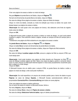 Banco de Dados I 
149 
Criar uma página de acesso a dados no modo de design. 
Na guia Objetos da janela Banco de Dados, clique em Páginas . 
Na barra de ferramentas da janela Banco de dados, clique em Novo. 
Na caixa de diálogo Nova página de acesso a dados, clique em Modo de design. 
Clique no nome da tabela, consulta ou modo de exibição que inclua os dados nos quais você deseja basear sua página de acesso a dados. 
Observação Se você quiser criar uma página em branco, não selecione uma fonte do registro nesta caixa de diálogo. 
Clique em OK. 
O Microsoft Access exibe a página de acesso a dados no modo de design, no qual você poderá modificar a página. Para adicionar dados à página, arraste os campos da lista de campos para a página. 
Transformar uma página da Web existente em uma página de acesso a dados 
Na janela Banco de Dados, clique em Páginas , em Objetos. 
Clique no botão Novo na barra de ferramentas da janela Banco de dados. 
Na caixa de diálogo Nova página de acesso a dados, clique em Página da Web existente. 
Clique em OK. 
Na caixa de diálogo Localizar página da Web, procure a página da Web ou arquivo HTML que você deseja abrir. 
Observação: Você pode localizar uma página da Web clicando em Pesquisar na Web na caixa de diálogo Localizar página da Web. Salve uma cópia da página usando o comando Salvar como no menu Arquivo do Microsoft Internet Explorer e inicie esse procedimento novamente para abrir a página no modo design. 
Clique em Abrir. 
O Microsoft Access cria um atalho para o arquivo HTML na janela Banco de dados e exibe a página no modo de design, onde você pode modificá-la. 
Observação: Se você especificou um arquivo de conexão padrão para o banco de dados na guia Páginas da caixa de diálogo Opções, o Microsoft Access automaticamente definirá as propriedades ConnectionFile e ConnectionString para todas as novas páginas. 
Criar uma página de acesso a dados autônoma 
Se um banco de dados for aberto no Microsoft Access, feche-o. 
No menu Arquivo, clique em Novo. 
Na caixa de diálogo Novo, clique em Página de acesso a dados. 
Na caixa de diálogo Selecionar fonte de dados, siga um destes procedimentos:  