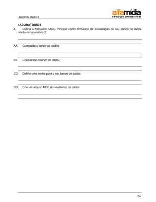 Banco de Dados I 
156 
LABORATÓRIO 8 
Z. Defina o formulário Menu Principal como formulário de inicialização do seu banco de dados criado no laboratório 2: 
AA. Compacte o banco de dados : 
BB. Criptografe o banco de dados: 
CC. Defina uma senha para o seu banco de dados: 
DD. Crie um arquivo MDE do seu banco de dados: 
 