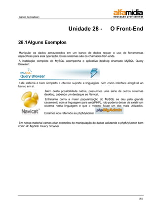 Banco de Dados I 
158 
Unidade 28 - O Front-End 
28.1 Alguns Exemplos 
Manipular os dados armazenados em um banco de dados requer o uso de ferramentas específicas para esta operação. Estes sistemas são os chamados fron-ends. 
A instalação completa do MySQL acompanha o aplicativo desktop chamado MySQL Query Browser: 
Este sistema é bem completo e oferece suporte a linguagem, bem como interface amigável ao banco em si. 
Além desta possibilidade nativa, possuímos uma série de outros sistemas desktop, cabendo um destaque ao Navicat. 
Entretanto como a maior popularização do MySQL se deu pelo grande casamento com a linguagem para web(PHP), não poderia deixar de existir um sistema nesta linguagem e que o mesmo fosse um dos mais utilizados. Estamos nos referindo ao phpMyAdmin 
Em nosso material vamos citar exemplos de manipulação de dados utilizando o phpMyAdmin bem como do MySQL Query Browser  