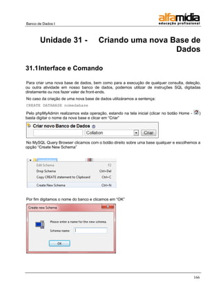 Banco de Dados I 
166 
Unidade 31 - Criando uma nova Base de Dados 
31.1 Interface e Comando 
Para criar uma nova base de dados, bem como para a execução de qualquer consulta, deleção, ou outra atividade em nosso banco de dados, podemos utilizar de instruções SQL digitadas diretamente ou nos fazer valer de front-ends. 
No caso da criação de uma nova base de dados utilizáramos a sentença: 
CREATE DATABASE nomedabase 
Pelo phpMyAdmin realizamos esta operação, estando na tela inicial (clicar no botão Home - ) basta digitar o nome da nova base e clicar em ―Criar‖ 
No MySQL Query Browser clicamos com o botão direito sobre uma base qualquer e escolhemos a opção ―Create New Schema‖ 
Por fim digitamos o nome do banco e clicamos em ―OK‖  