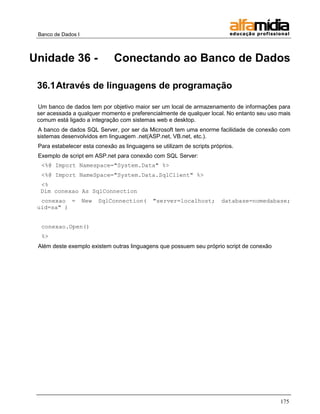 Banco de Dados I 
175 
Unidade 36 - Conectando ao Banco de Dados 
36.1 Através de linguagens de programação 
Um banco de dados tem por objetivo maior ser um local de armazenamento de informações para ser acessada a qualquer momento e preferencialmente de qualquer local. No entanto seu uso mais comum está ligado a integração com sistemas web e desktop. 
A banco de dados SQL Server, por ser da Microsoft tem uma enorme facilidade de conexão com sistemas desenvolvidos em linguagem .net(ASP.net, VB.net, etc.). 
Para estabelecer esta conexão as linguagens se utilizam de scripts próprios. 
Exemplo de script em ASP.net para conexão com SQL Server: 
<%@ Import Namespace="System.Data" %> 
<%@ Import NameSpace="System.Data.SqlClient" %> 
<% Dim conexao As SqlConnection 
conexao = New SqlConnection( "server=localhost; database=nomedabase; uid=sa" ) 
conexao.Open() 
%> 
Além deste exemplo existem outras linguagens que possuem seu próprio script de conexão  